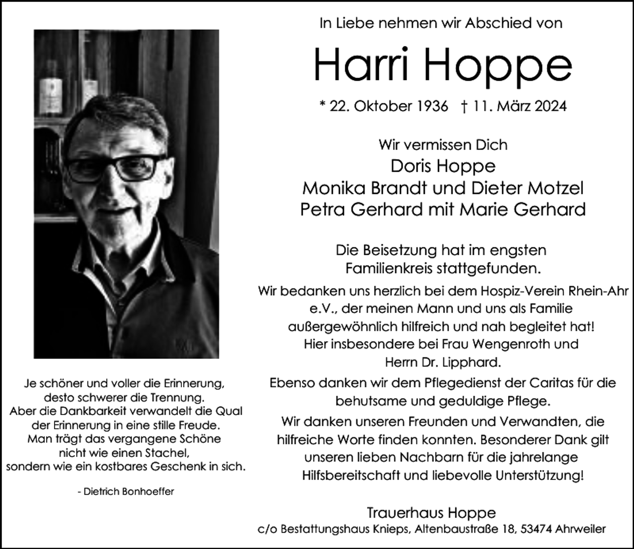 <p>In Liebe nehmen wir Abschied von</p><p>Harri Hoppe<br />* 22. Oktober 1936 † 11. März 2024<br />Wir vermissen Dich</p><p>Doris Hoppe<br />Monika Brandt und Dieter Motzel<br />Petra Gerhard mit Marie Gerhard<br />Die Beisetzung hat im engsten<br />Familienkreis stattgefunden.<br />Wir bedanken uns herzlich bei dem Hospiz-Verein Rhein-Ahr<br />e.V., der meinen Mann und uns als Familie<br />außergewöhnlich hilfreich und nah begleitet hat!<br />Hier insbesondere bei Frau Wengenroth und<br />Herrn Dr. Lipphard.<br />Je schöner und voller die Erinnerung,<br />desto schwerer die Trennung.<br />Aber die Dankbarkeit verwandelt die Qual<br />der Erinnerung in eine stille Freude.<br />Man trägt das vergangene Schöne<br />nicht wie einen Stachel,<br />sondern wie ein kostbares Geschenk in sich.</p><p>Ebenso danken wir dem Pflegedienst der Caritas für die<br />behutsame und geduldige Pflege.<br />Wir danken unseren Freunden und Verwandten, die<br />hilfreiche Worte finden konnten. Besonderer Dank gilt<br />unseren lieben Nachbarn für die jahrelange<br />Hilfsbereitschaft und liebevolle Unterstützung!</p><p>- Dietrich Bonhoeffer</p><p>Trauerhaus Hoppe</p><p>c/o Bestattungshaus Knieps, Altenbaustraße 18, 53474 Ahrweiler</p>
