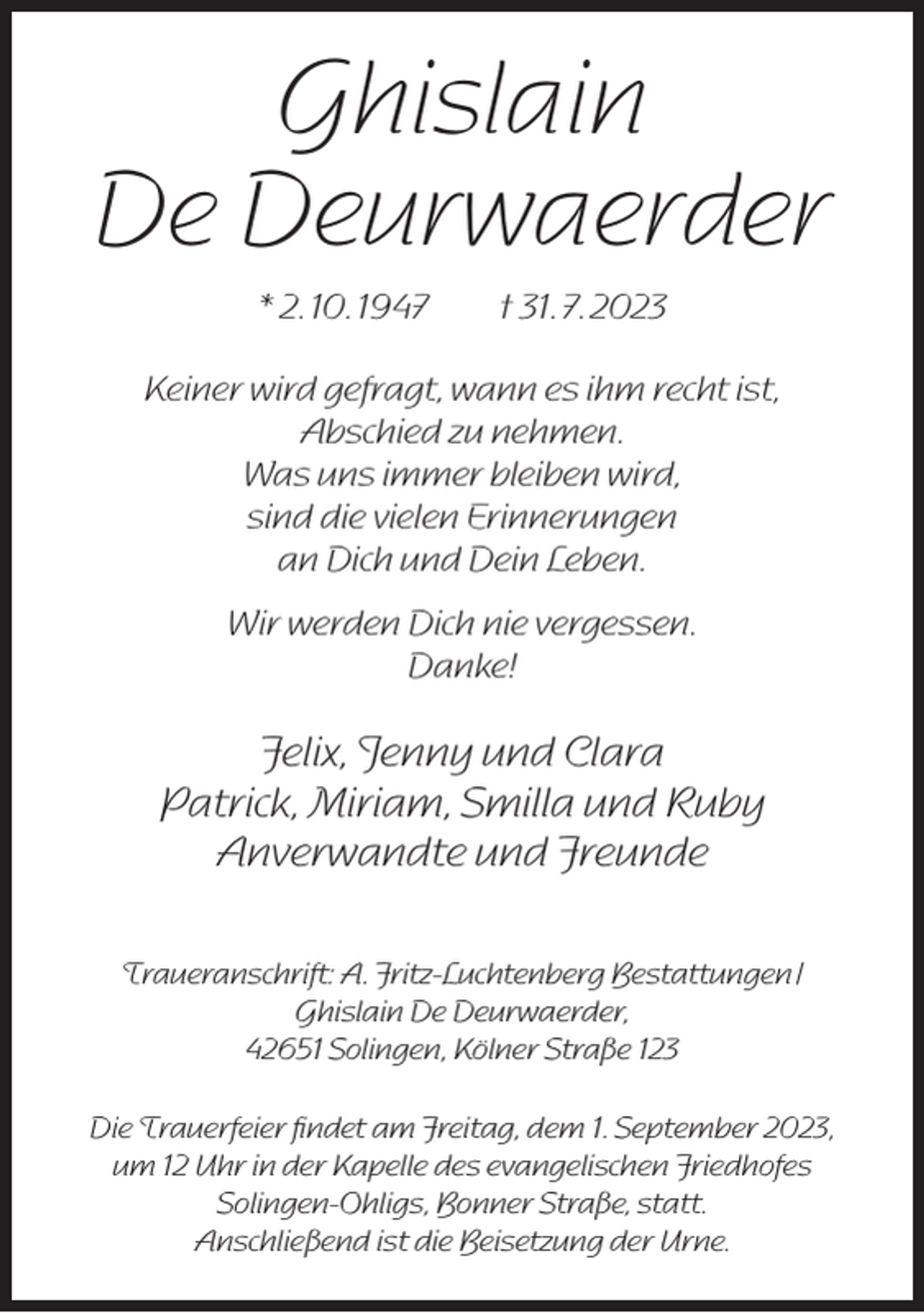 <p>Ghislain<br />De Deurwaerder<br />* 2. 10. 1947</p><p>† 31. 7. 2023</p><p>Keiner wird gefragt, wann es ihm recht ist,<br />Abschied zu nehmen.<br />Was uns immer bleiben wird,<br />sind die vielen Erinnerungen<br />an Dich und Dein Leben.<br />Wir werden Dich nie vergessen.<br />Danke!</p><p>Felix, Jenny und Clara<br />Patrick, Miriam, Smilla und Ruby<br />Anverwandte und Freunde<br />Traueranschrift: A. Fritz-Luchtenberg Bestattungen /<br />Ghislain De Deurwaerder,<br />42651 Solingen, Kölner Straße 123<br />Die Trauerfeier ﬁndet am Freitag, dem 1. September 2023,<br />um 12 Uhr in der Kapelle des evangelischen Friedhofes<br />Solingen-Ohligs, Bonner Straße, statt.<br />Anschließend ist die Beisetzung der Urne.</p>