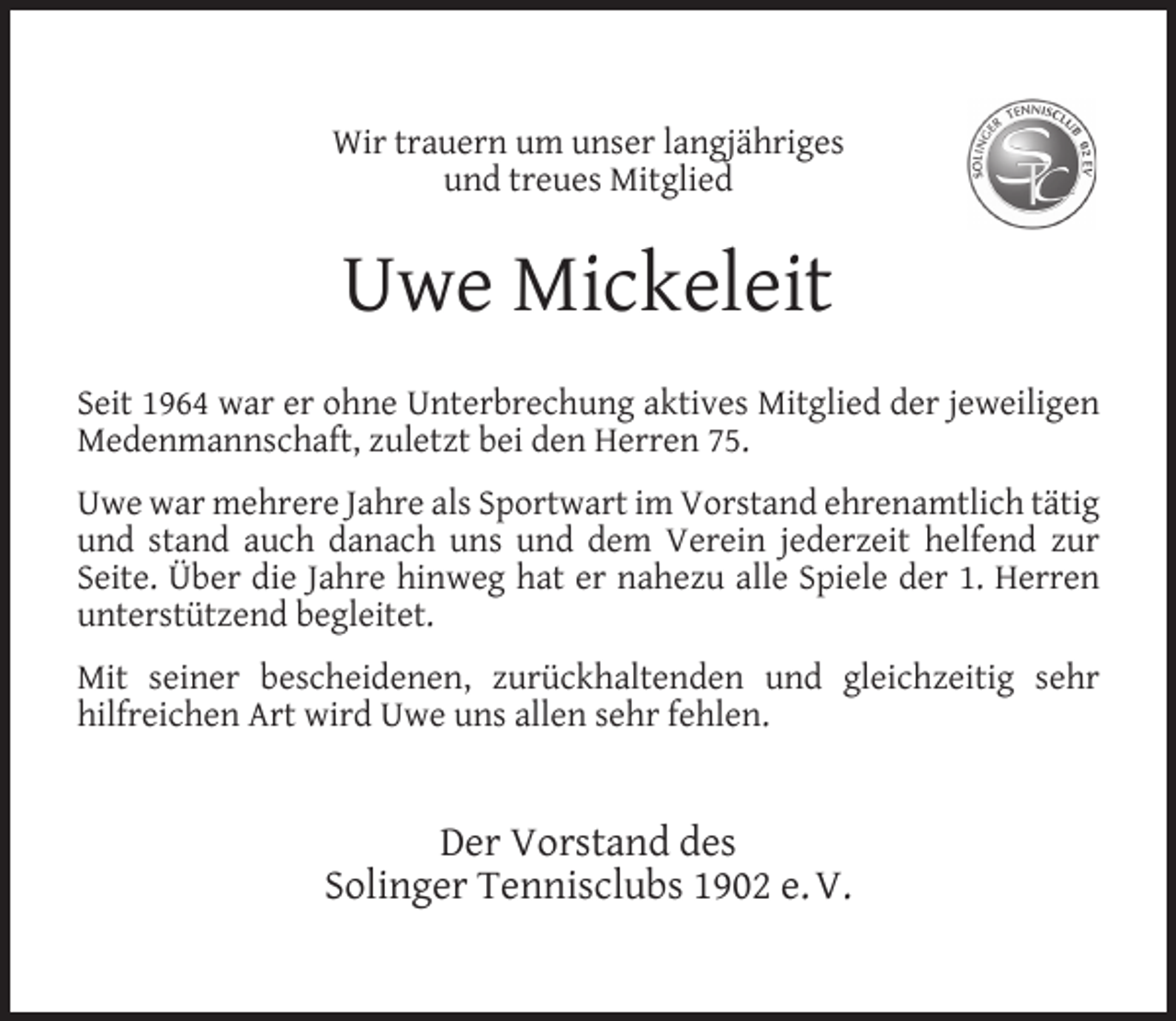 <p>Wir trauern um unser langjähriges<br />und treues Mitglied</p><p>Uwe Mickeleit<br />Seit 1964 war er ohne Unterbrechung aktives Mitglied der jeweiligen<br />Medenmannschaft, zuletzt bei den Herren 75.<br />Uwe war mehrere Jahre als Sportwart im Vorstand ehrenamtlich tätig<br />und stand auch danach uns und dem Verein jederzeit helfend zur<br />Seite. Über die Jahre hinweg hat er nahezu alle Spiele der 1. Herren<br />unterstützend begleitet.<br />Mit seiner bescheidenen, zurückhaltenden und gleichzeitig sehr<br />hilfreichen Art wird Uwe uns allen sehr fehlen.</p><p>Der Vorstand des<br />Solinger Tennisclubs 1902 e. V.</p>