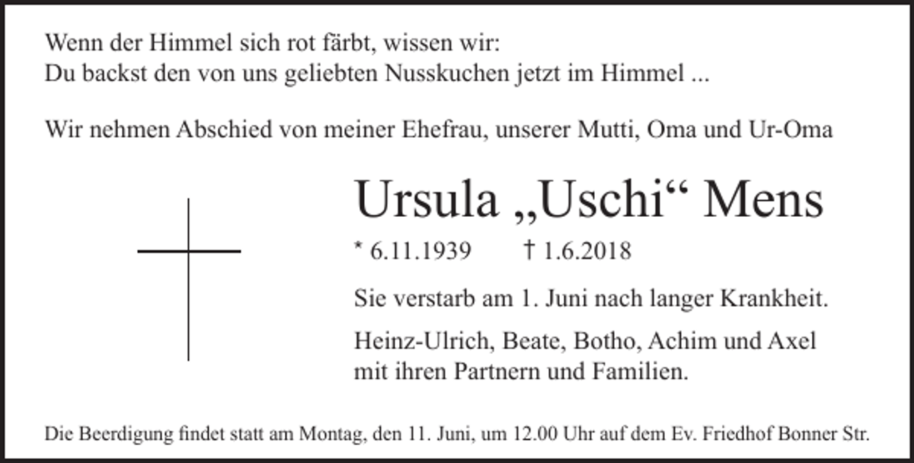 <p>Wenn der Himmel sich rot färbt, wissen wir:<br />Du backst den von uns geliebten Nusskuchen jetzt im Himmel ...<br />Wir nehmen Abschied von meiner Ehefrau, unserer Mutti, Oma und Ur-Oma</p><p>Ursula „Uschi“ Mens</p><p>* 6.11.1939</p><p>† 1.6.2018</p><p>Sie verstarb am 1. Juni nach langer Krankheit.<br />Heinz-Ulrich, Beate, Botho, Achim und Axel<br />mit ihren Partnern und Familien.<br />Die Beerdigung ﬁndet statt am Montag, den 11. Juni, um 12.00 Uhr auf dem Ev. Friedhof Bonner Str.</p>