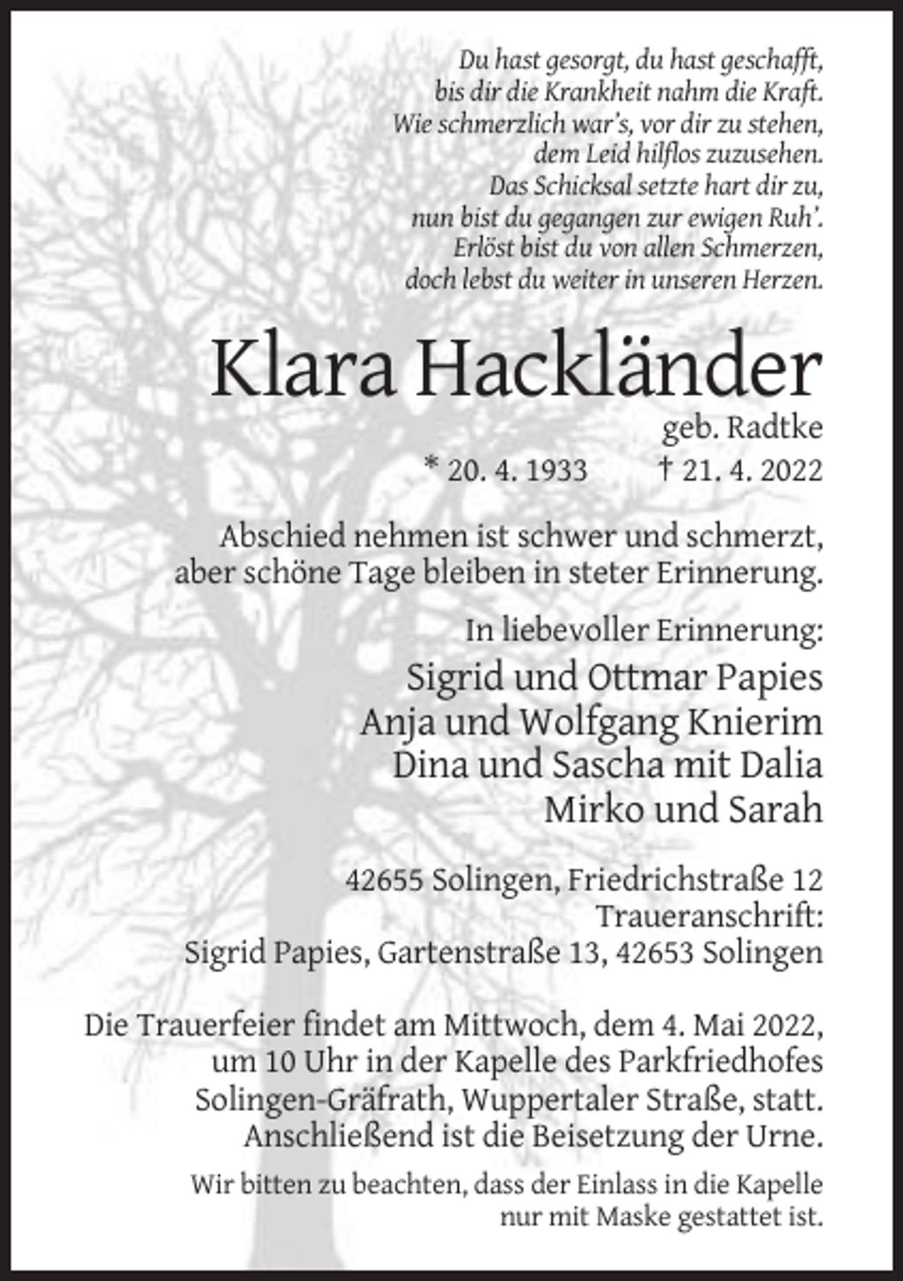 <p>Du hast gesorgt, du hast geschafft,<br />bis dir die Krankheit nahm die Kraft.<br />Wie schmerzlich war’s, vor dir zu stehen,<br />dem Leid hilflos zuzusehen.<br />Das Schicksal setzte hart dir zu,<br />nun bist du gegangen zur ewigen Ruh’.<br />Erlöst bist du von allen Schmerzen,<br />doch lebst du weiter in unseren Herzen.</p><p>Klara Hackländer<br />* 20. 4. 1933</p><p>geb. Radtke<br />† 21. 4. 2022</p><p>Abschied nehmen ist schwer und schmerzt,<br />aber schöne Tage bleiben in steter Erinnerung.<br />In liebevoller Erinnerung:</p><p>Sigrid und Ottmar Papies<br />Anja und Wolfgang Knierim<br />Dina und Sascha mit Dalia<br />Mirko und Sarah<br />42655 Solingen, Friedrichstraße 12<br />Traueranschrift:<br />Sigrid Papies, Gartenstraße 13, 42653 Solingen<br />Die Trauerfeier findet am Mittwoch, dem 4. Mai 2022,<br />um 10 Uhr in der Kapelle des Parkfriedhofes<br />Solingen-Gräfrath, Wuppertaler Straße, statt.<br />Anschließend ist die Beisetzung der Urne.<br />Wir bitten zu beachten, dass der Einlass in die Kapelle<br />nur mit Maske gestattet ist.</p>