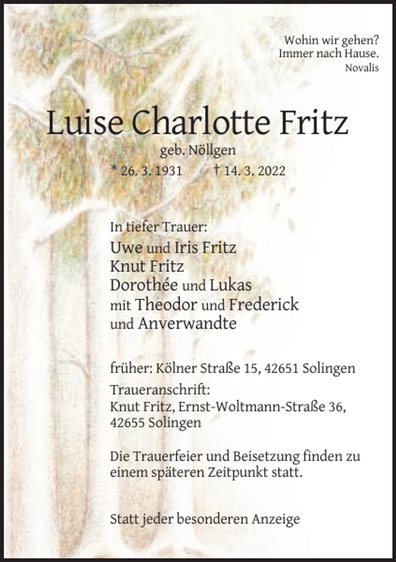 <p>Wohin wir gehen?<br />Immer nach Hause.<br />Novalis</p><p>Luise Charlotte Fritz<br />geb. Nöllgen<br />* 26. 3. 1931<br />† 14. 3. 2022</p><p>In tiefer Trauer:<br />Uwe und Iris Fritz</p><p>Knut Fritz<br />Dorothée und Lukas<br />mit Theodor und Frederick<br />und Anverwandte<br />früher: Kölner Straße 15, 42651 Solingen<br />Traueranschrift:<br />Knut Fritz, Ernst-Woltmann-Straße 36,<br />42655 Solingen<br />Die Trauerfeier und Beisetzung finden zu<br />einem späteren Zeitpunkt statt.</p><p>Statt jeder besonderen Anzeige</p>