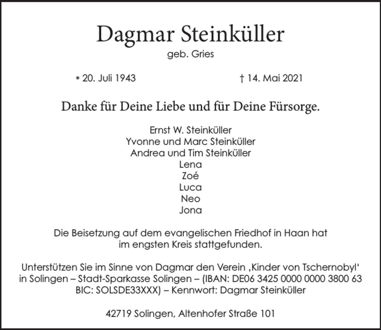 <p>Dagmar Steinküller<br />geb. Gries</p><p>* 20. Juli 1943</p><p>† 14. Mai 2021</p><p>Danke für Deine Liebe und für Deine Fürsorge.<br />Ernst W. Steinküller<br />Yvonne und Marc Steinküller<br />Andrea und Tim Steinküller<br />Lena<br />Zoé<br />Luca<br />Neo<br />Jona<br />Die Beisetzung auf dem evangelischen Friedhof in Haan hat<br />im engsten Kreis stattgefunden.<br />Unterstützen Sie im Sinne von Dagmar den Verein ‚Kinder von Tschernobyl‘<br />in Solingen – Stadt-Sparkasse Solingen – (IBAN: DE06 3425 3800 63<br />BIC: SOLSDE33XXX) – Kennwort: Dagmar Steinküller<br />42719 Solingen, Altenhofer Straße 101</p>