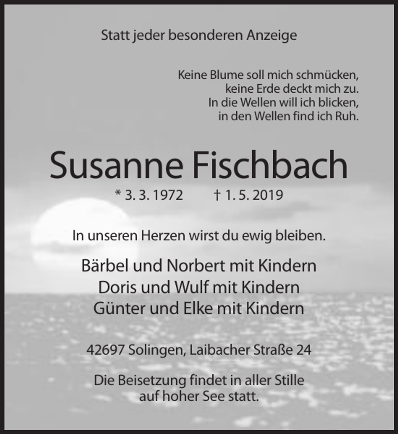 <p>Statt jeder besonderen Anzeige<br />Keine Blume soll mich schmücken,<br />keine Erde deckt mich zu.<br />In die Wellen will ich blicken,<br />in den Wellen find ich Ruh.</p><p>Susanne Fischbach<br />* 3. 3. 1972</p><p>† 1. 5. 2019</p><p>In unseren Herzen wirst du ewig bleiben.</p><p>Bärbel und Norbert mit Kindern<br />Doris und Wulf mit Kindern<br />Günter und Elke mit Kindern<br />42697 Solingen, Laibacher Straße 24<br />Die Beisetzung findet in aller Stille<br />auf hoher See statt.</p>