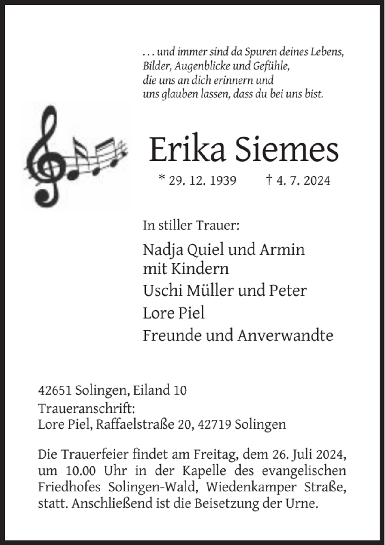 <p>. . . und immer sind da Spuren deines Lebens,<br />Bilder, Augenblicke und Gefühle,<br />die uns an dich erinnern und<br />uns glauben lassen, dass du bei uns bist.</p><p>Erika Siemes<br />* 29. 12. 1939</p><p>† 4. 7. 2024</p><p>In stiller Trauer:</p><p>Nadja Quiel und Armin<br />mit Kindern<br />Uschi Müller und Peter<br />Lore Piel<br />Freunde und Anverwandte</p><p>42651 Solingen, Eiland 10<br />Traueranschrift:<br />Lore Piel, Raffaelstraße 20, 42719 Solingen<br />Die Trauerfeier findet am Freitag, dem 26. Juli 2024,<br />um 10.00 Uhr in der Kapelle des evangelischen<br />Friedhofes Solingen-Wald, Wiedenkamper Straße,<br />statt. Anschließend ist die Beisetzung der Urne.</p>
