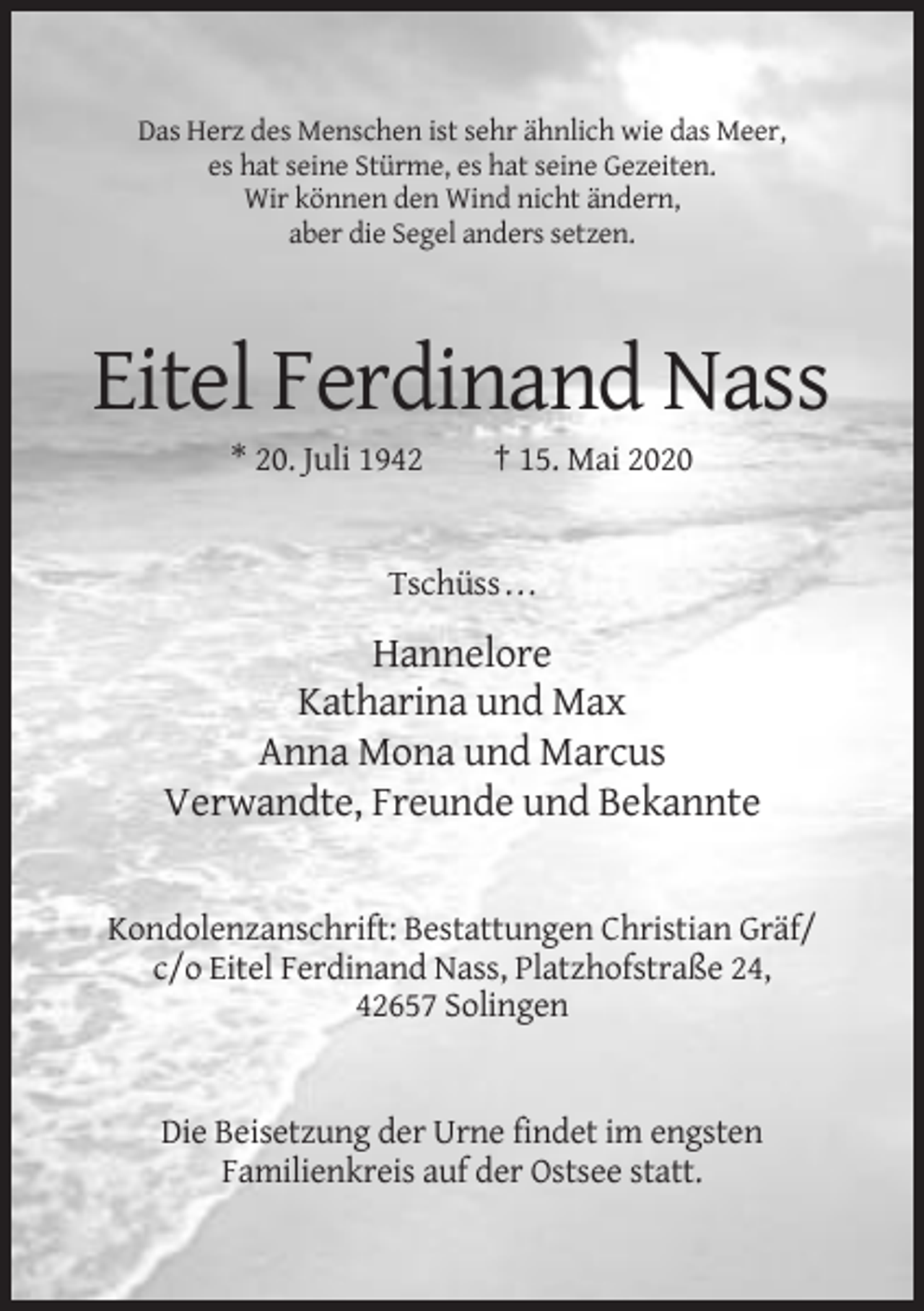 <p>Das Herz des Menschen ist sehr ähnlich wie das Meer,<br />es hat seine Stürme, es hat seine Gezeiten.<br />Wir können den Wind nicht ändern,<br />aber die Segel anders setzen.</p><p>Eitel Ferdinand Nass<br />* 20. Juli 1942</p><p>† 15. Mai 2020</p><p>Tschüss . . .</p><p>Hannelore<br />Katharina und Max<br />Anna Mona und Marcus<br />Verwandte, Freunde und Bekannte</p><p>Kondolenzanschrift: Bestattungen Christian Gräf/<br />c/o Eitel Ferdinand Nass, Platzhofstraße 24,<br />42657 Solingen</p><p>Die Beisetzung der Urne findet im engsten<br />Familienkreis auf der Ostsee statt.</p>