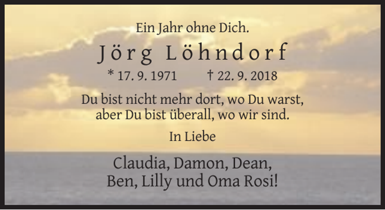 <p>Ein Jahr ohne Dich.</p><p>Jörg Löhndorf<br />* 17. 9. 1971</p><p>† 22. 9. 2018</p><p>Du bist nicht mehr dort, wo Du warst,<br />aber Du bist überall, wo wir sind.<br />In Liebe</p><p>Claudia, Damon, Dean,<br />Ben, Lilly und Oma Rosi!</p>