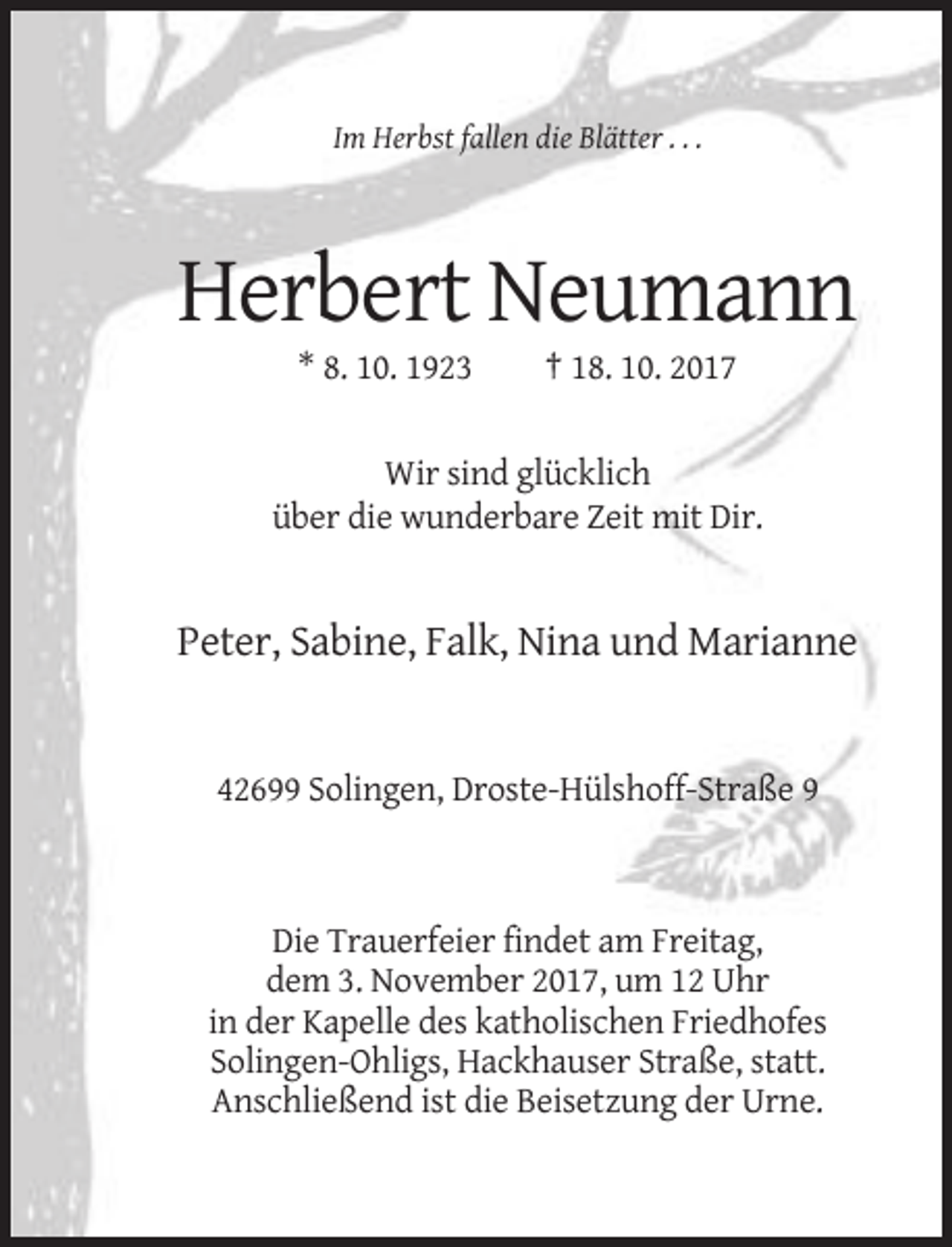 <p>Im Herbst fallen die Blätter . . .</p><p>Herbert Neumann<br />* 8. 10. 1923</p><p>† 18. 10. 2017</p><p>Wir sind glücklich<br />über die wunderbare Zeit mit Dir.</p><p>Peter, Sabine, Falk, Nina und Marianne</p><p>42699 Solingen, Droste-Hülshoff-Straße 9</p><p>Die Trauerfeier findet am Freitag,<br />dem 3. November 2017, um 12 Uhr<br />in der Kapelle des katholischen Friedhofes<br />Solingen-Ohligs, Hackhauser Straße, statt.<br />Anschließend ist die Beisetzung der Urne.</p>