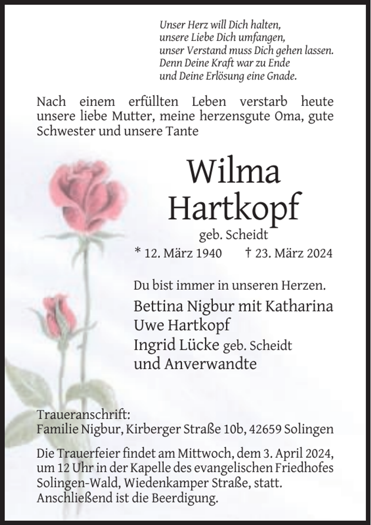 <p>Unser Herz will Dich halten,<br />unsere Liebe Dich umfangen,<br />unser Verstand muss Dich gehen lassen.<br />Denn Deine Kraft war zu Ende<br />und Deine Erlösung eine Gnade.</p><p>Nach einem erfüllten Leben verstarb heute<br />unsere liebe Mutter, meine herzensgute Oma, gute<br />Schwester und unsere Tante</p><p>Wilma<br />Hartkopf<br />geb. Scheidt<br />* 12. März 1940<br />† 23. März 2024<br />Du bist immer in unseren Herzen.</p><p>Bettina Nigbur mit Katharina<br />Uwe Hartkopf<br />Ingrid Lücke geb. Scheidt<br />und Anverwandte</p><p>Traueranschrift:<br />Familie Nigbur, Kirberger Straße 10b, 42659 Solingen<br />Die Trauerfeier findet am Mittwoch, dem 3. April 2024,<br />um 12 Uhr in der Kapelle des evangelischen Friedhofes<br />Solingen-Wald, Wiedenkamper Straße, statt.<br />Anschließend ist die Beerdigung.</p>