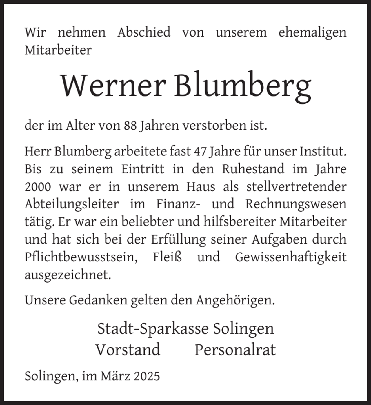 <p>Wir nehmen Abschied von unserem ehemaligen<br />Mitarbeiter</p>
<p>Werner Blumberg<br />der im Alter von 88 Jahren verstorben ist.<br />Herr Blumberg arbeitete fast 47 Jahre für unser Institut.<br />Bis zu seinem Eintritt in den Ruhestand im Jahre<br />2000 war er in unserem Haus als stellvertretender<br />Abteilungsleiter im Finanz- und Rechnungswesen<br />tätig. Er war ein beliebter und hilfsbereiter Mitarbeiter<br />und hat sich bei der Erfüllung seiner Aufgaben durch<br />Pﬂichtbewusstsein, Fleiß und Gewissenhaftigkeit<br />ausgezeichnet.<br />Unsere Gedanken gelten den Angehörigen.</p>
<p>Stadt-Sparkasse Solingen<br />Vorstand<br />Personalrat<br />Solingen, im März 2025</p>