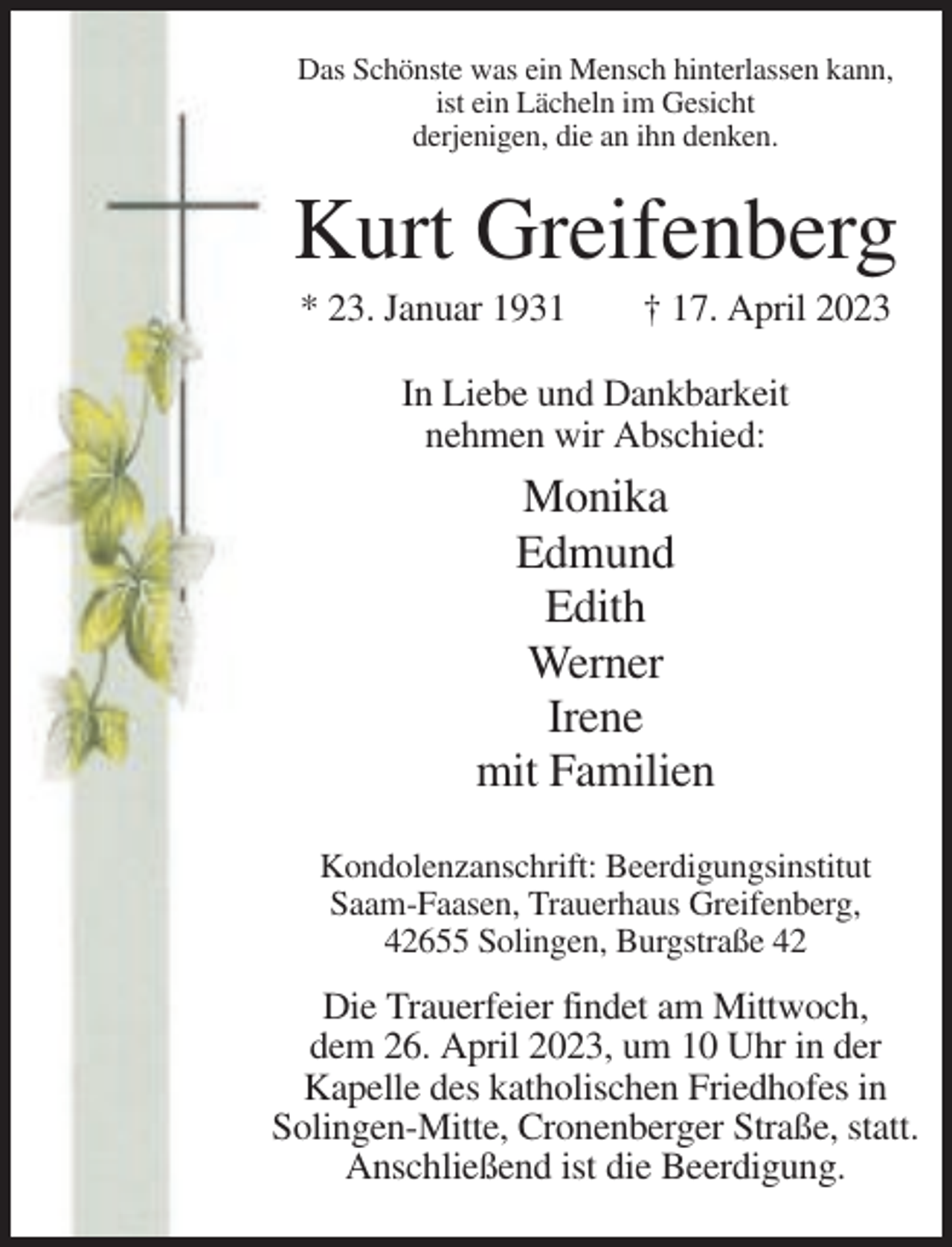 <p>Das Schönste was ein Mensch hinterlassen kann,<br />ist ein Lächeln im Gesicht<br />derjenigen, die an ihn denken.</p><p>Kurt Greifenberg<br />* 23. Januar 1931</p><p>† 17. April 2023</p><p>In Liebe und Dankbarkeit<br />nehmen wir Abschied:</p><p>Monika<br />Edmund<br />Edith<br />Werner<br />Irene<br />mit Familien<br />Kondolenzanschrift: Beerdigungsinstitut<br />Saam-Faasen, Trauerhaus Greifenberg,<br />42655 Solingen, Burgstraße 42</p><p>Die Trauerfeier findet am Mittwoch,<br />dem 26. April 2023, um 10 Uhr in der<br />Kapelle des katholischen Friedhofes in<br />Solingen-Mitte, Cronenberger Straße, statt.<br />Anschließend ist die Beerdigung.</p>