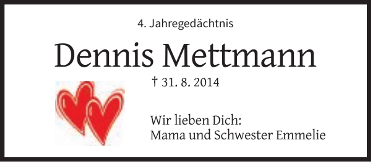 <p>4. Jahregedächtnis</p><p>Dennis Mettmann<br />† 31. 8. 2014<br />Wir lieben Dich:<br />Mama und Schwester Emmelie</p>