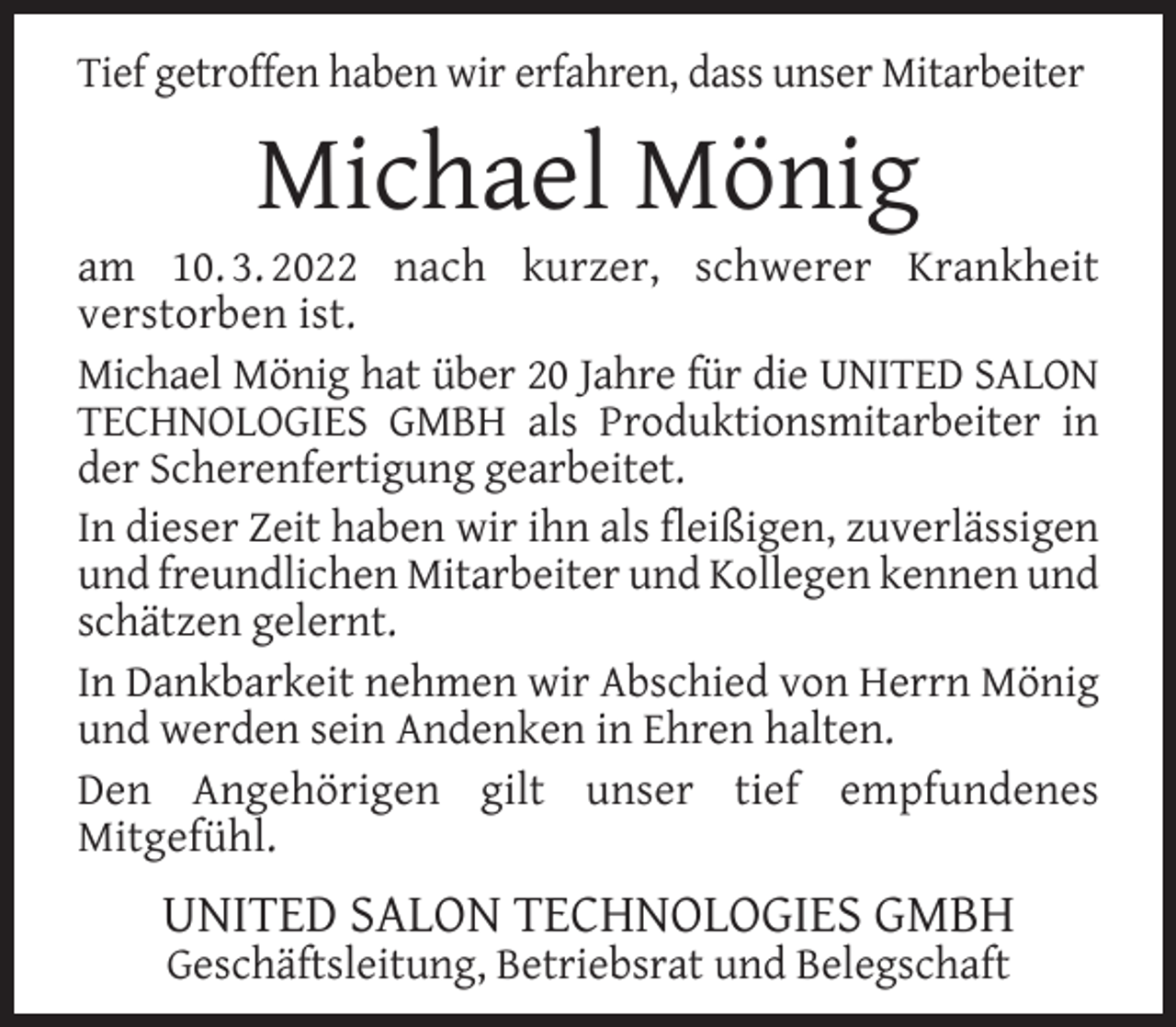 <p>Tief getroffen haben wir erfahren, dass unser Mitarbeiter</p><p>Michael Mönig</p><p>am 10. 3. 2022 nach kurzer, schwerer Krankheit<br />verstorben ist.<br />Michael Mönig hat über 20 Jahre für die UNITED SALON<br />TECHNOLOGIES GMBH als Produktionsmitarbeiter in<br />der Scherenfertigung gearbeitet.<br />In dieser Zeit haben wir ihn als ﬂeißigen, zuverlässigen<br />und freundlichen Mitarbeiter und Kollegen kennen und<br />schätzen gelernt.<br />In Dankbarkeit nehmen wir Abschied von Herrn Mönig<br />und werden sein Andenken in Ehren halten.<br />Den Angehörigen gilt unser tief empfundenes<br />Mitgefühl.</p><p>UNITED SALON TECHNOLOGIES GMBH<br />Geschäftsleitung, Betriebsrat und Belegschaft</p>