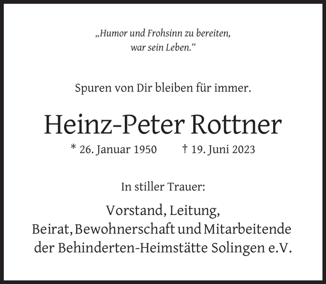 <p>„Humor und Frohsinn zu bereiten,<br />war sein Leben.“</p><p>Spuren von Dir bleiben für immer.</p><p>Heinz-Peter Rottner<br />* 26. Januar 1950</p><p>† 19. Juni 2023</p><p>In stiller Trauer:</p><p>Vorstand, Leitung,<br />Beirat, Bewohnerschaft und Mitarbeitende<br />der Behinderten-Heimstätte Solingen e.V.</p>