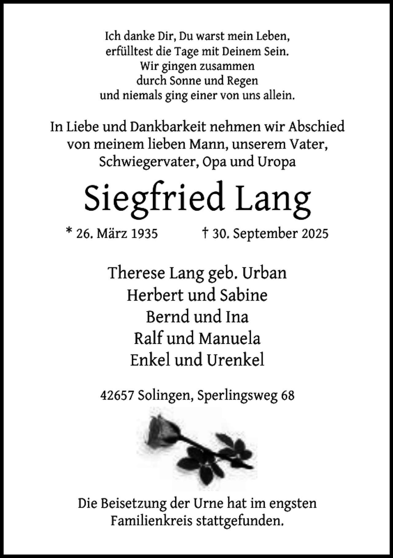 <p>Ich danke Dir, Du warst mein Leben,<br />erfülltest die Tage mit Deinem Sein.<br />Wir gingen zusammen<br />durch Sonne und Regen<br />und niemals ging einer von uns allein.</p><p>In Liebe und Dankbarkeit nehmen wir Abschied<br />von meinem lieben Mann, unserem Vater,<br />Schwiegervater, Opa und Uropa</p><p>Siegfried Lang<br />* 26. März 1935</p><p>† 30. September 2025</p><p>Therese Lang geb. Urban<br />Herbert und Sabine<br />Bernd und Ina<br />Ralf und Manuela<br />Enkel und Urenkel<br />42657 Solingen, Sperlingsweg 68</p><p>Die Beisetzung der Urne hat im engsten<br />Familienkreis stattgefunden.</p>