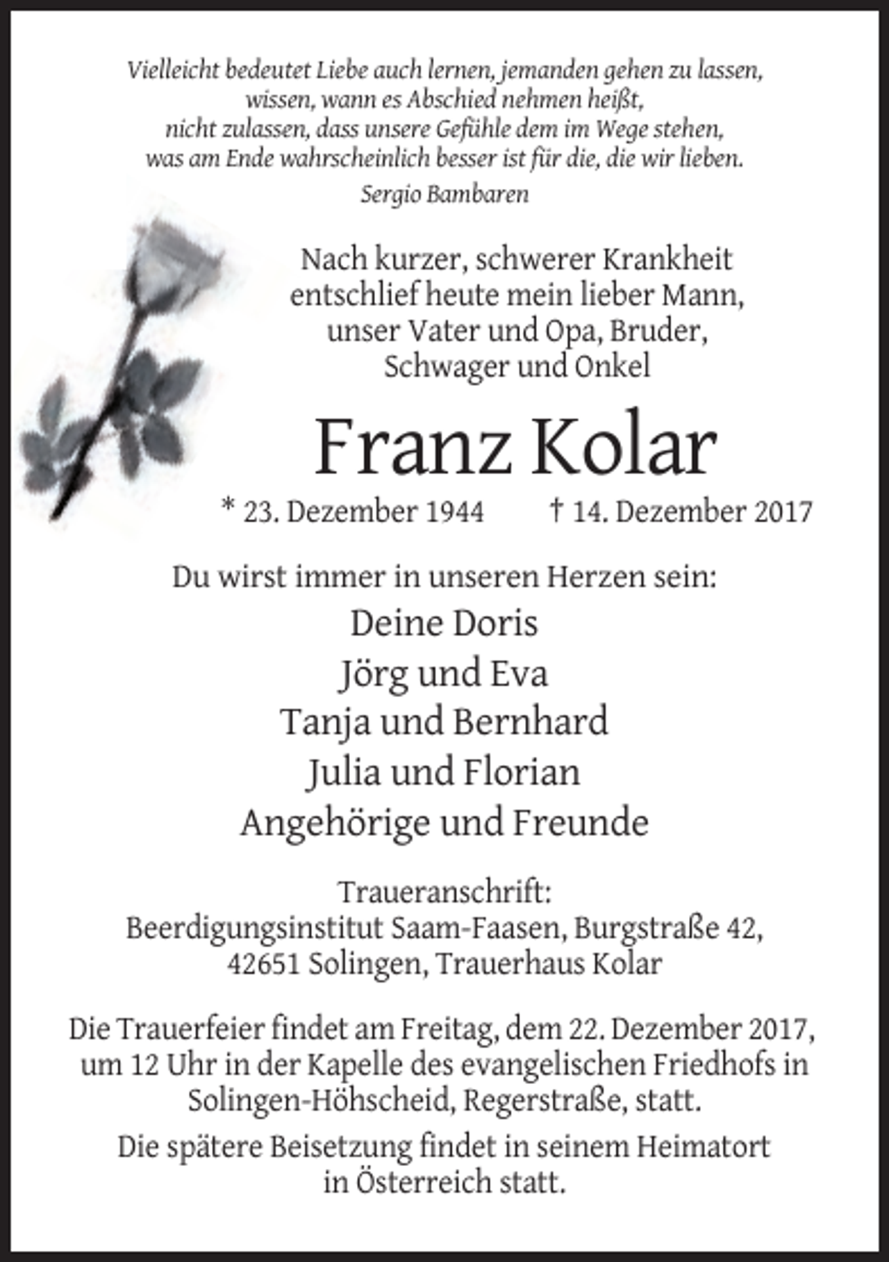 <p>Vielleicht bedeutet Liebe auch lernen, jemanden gehen zu lassen,<br />wissen, wann es Abschied nehmen heißt,<br />nicht zulassen, dass unsere Gefühle dem im Wege stehen,<br />was am Ende wahrscheinlich besser ist für die, die wir lieben.<br />Sergio Bambaren</p><p>Nach kurzer, schwerer Krankheit<br />entschlief heute mein lieber Mann,<br />unser Vater und Opa, Bruder,<br />Schwager und Onkel</p><p>Franz Kolar<br />* 23. Dezember 1944</p><p>† 14. Dezember 2017</p><p>Du wirst immer in unseren Herzen sein:</p><p>Deine Doris<br />Jörg und Eva<br />Tanja und Bernhard<br />Julia und Florian<br />Angehörige und Freunde<br />Traueranschrift:<br />Beerdigungsinstitut Saam-Faasen, Burgstraße 42,<br />42651 Solingen, Trauerhaus Kolar<br />Die Trauerfeier findet am Freitag, dem 22. Dezember 2017,<br />um 12 Uhr in der Kapelle des evangelischen Friedhofs in<br />Solingen-Höhscheid, Regerstraße, statt.<br />Die spätere Beisetzung findet in seinem Heimatort<br />in Österreich statt.</p>