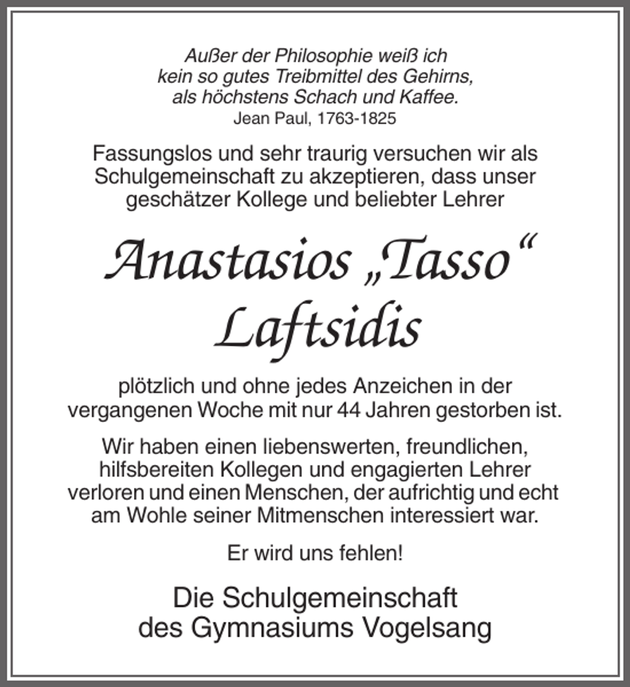 <p>Außer der Philosophie weiß ich<br />kein so gutes Treibmittel des Gehirns,<br />als höchstens Schach und Kaffee.<br />Jean Paul, 1763-1825</p><p>Fassungslos und sehr traurig versuchen wir als<br />Schulgemeinschaft zu akzeptieren, dass unser<br />geschätzer Kollege und beliebter Lehrer</p><p>Anastasios „Tasso“<br />Laftsidis<br />plötzlich und ohne jedes Anzeichen in der<br />vergangenen Woche mit nur 44 Jahren gestorben ist.<br />Wir haben einen liebenswerten, freundlichen,<br />hilfsbereiten Kollegen und engagierten Lehrer<br />verloren und einen Menschen, der aufrichtig und echt<br />am Wohle seiner Mitmenschen interessiert war.<br />Er wird uns fehlen!</p><p>Die Schulgemeinschaft<br />des Gymnasiums Vogelsang</p>