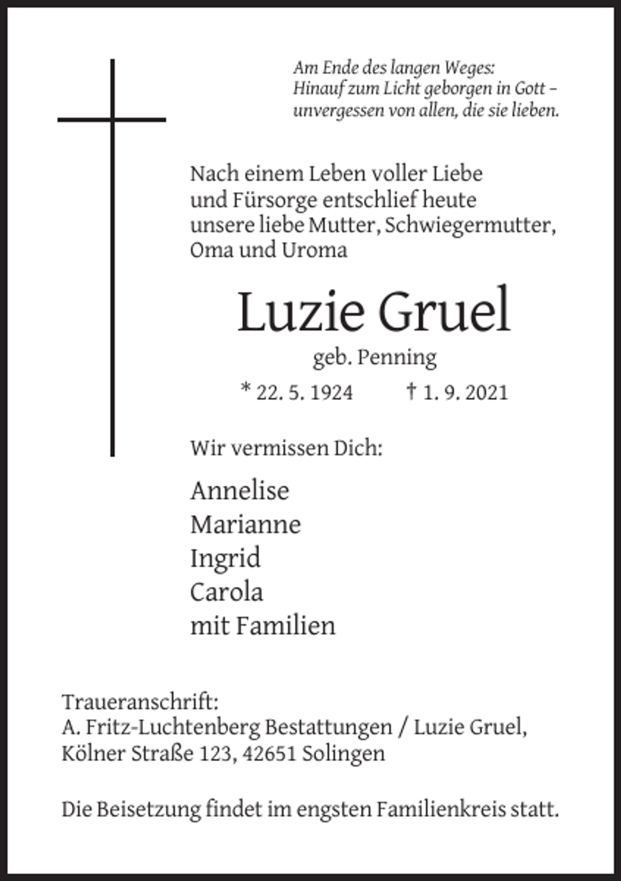 <p>Am Ende des langen Weges:<br />Hinauf zum Licht geborgen in Gott –<br />unvergessen von allen, die sie lieben.</p><p>Nach einem Leben voller Liebe<br />und Fürsorge entschlief heute<br />unsere liebe Mutter, Schwiegermutter,<br />Oma und Uroma</p><p>Luzie Gruel<br />geb. Penning<br />* 22. 5. 1924<br />† 1. 9. 2021<br />Wir vermissen Dich:</p><p>Annelise<br />Marianne<br />Ingrid<br />Carola<br />mit Familien<br />Traueranschrift:<br />A. Fritz-Luchtenberg Bestattungen / Luzie Gruel,<br />Kölner Straße 123, 42651 Solingen<br />Die Beisetzung findet im engsten Familienkreis statt.</p>
