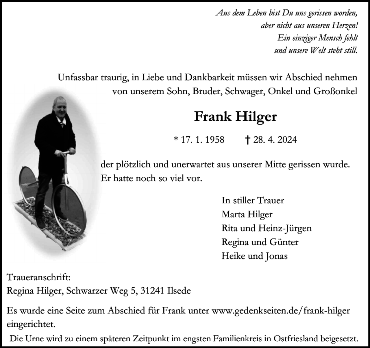 <p>Aus dem Leben bist Du uns gerissen worden,<br />aber nicht aus unseren Herzen!<br />Ein einziger Mensch fehlt<br />und unsere Welt steht still.</p><p>Unfassbar traurig, in Liebe und Dankbarkeit müssen wir Abschied nehmen<br />von unserem Sohn, Bruder, Schwager, Onkel und Großonkel</p><p>Frank Hilger<br />* 17. 1. 1958</p><p>† 28. 4. 2024</p><p>der plötzlich und unerwartet aus unserer Mitte gerissen wurde.<br />Er hatte noch so viel vor.<br />In stiller Trauer<br />Marta Hilger<br />Rita und Heinz-Jürgen<br />Regina und Günter<br />Heike und Jonas<br />Traueranschrift:<br />Regina Hilger, Schwarzer Weg 5, 31241 Ilsede<br />Es wurde eine Seite zum Abschied für Frank unter www.gedenkseiten.de/frank-hilger<br />eingerichtet.<br />Die Urne wird zu einem späteren Zeitpunkt im engsten Familienkreis in Ostfriesland beigesetzt.</p>