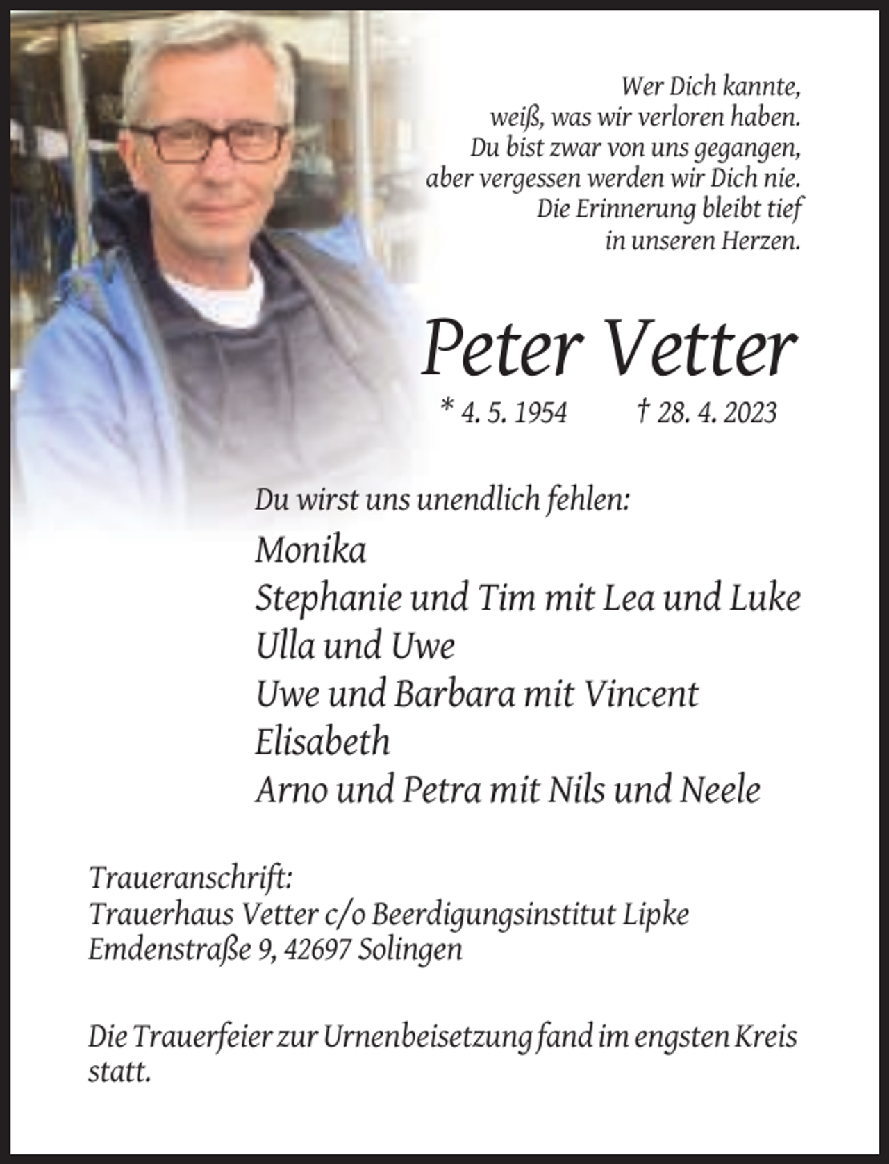 <p>Wer Dich kannte,<br />weiß, was wir verloren haben.<br />Du bist zwar von uns gegangen,<br />aber vergessen werden wir Dich nie.<br />Die Erinnerung bleibt tief<br />in unseren Herzen.</p><p>Peter Vetter<br />* 4. 5. 1954</p><p>† 28. 4. 2023</p><p>Du wirst uns unendlich fehlen:</p><p>Monika<br />Stephanie und Tim mit Lea und Luke<br />Ulla und Uwe<br />Uwe und Barbara mit Vincent<br />Elisabeth<br />Arno und Petra mit Nils und Neele<br />Traueranschrift:<br />Trauerhaus Vetter c/o Beerdigungsinstitut Lipke<br />Emdenstraße 9, 42697 Solingen<br />Die Trauerfeier zur Urnenbeisetzung fand im engsten Kreis<br />statt.</p>