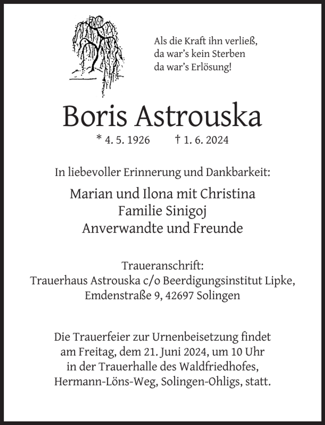 <p>Als die Kraft ihn verließ,<br />da war’s kein Sterben<br />da war’s Erlösung!</p><p>Boris Astrouska<br />* 4. 5. 1926</p><p>† 1. 6. 2024</p><p>In liebevoller Erinnerung und Dankbarkeit:</p><p>Marian und Ilona mit Christina<br />Familie Sinigoj<br />Anverwandte und Freunde<br />Traueranschrift:<br />Trauerhaus Astrouska c/o Beerdigungsinstitut Lipke,<br />Emdenstraße 9, 42697 Solingen</p><p>Die Trauerfeier zur Urnenbeisetzung findet<br />am Freitag, dem 21. Juni 2024, um 10 Uhr<br />in der Trauerhalle des Waldfriedhofes,<br />Hermann-Löns-Weg, Solingen-Ohligs, statt.</p>