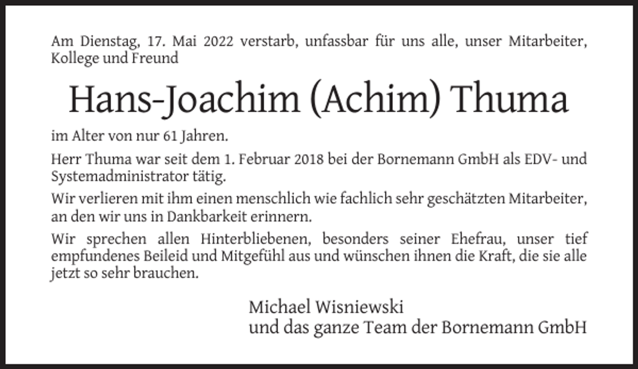 <p>Am Dienstag, 17. Mai 2022 verstarb, unfassbar für uns alle, unser Mitarbeiter,<br />Kollege und Freund</p><p>Hans-Joachim (Achim) Thuma<br />im Alter von nur 61 Jahren.<br />Herr Thuma war seit dem 1. Februar 2018 bei der Bornemann GmbH als EDV- und<br />Systemadministrator tätig.<br />Wir verlieren mit ihm einen menschlich wie fachlich sehr geschätzten Mitarbeiter,<br />an den wir uns in Dankbarkeit erinnern.<br />Wir sprechen allen Hinterbliebenen, besonders seiner Ehefrau, unser tief<br />empfundenes Beileid und Mitgefühl aus und wünschen ihnen die Kraft, die sie alle<br />jetzt so sehr brauchen.</p><p>Michael Wisniewski<br />und das ganze Team der Bornemann GmbH</p>