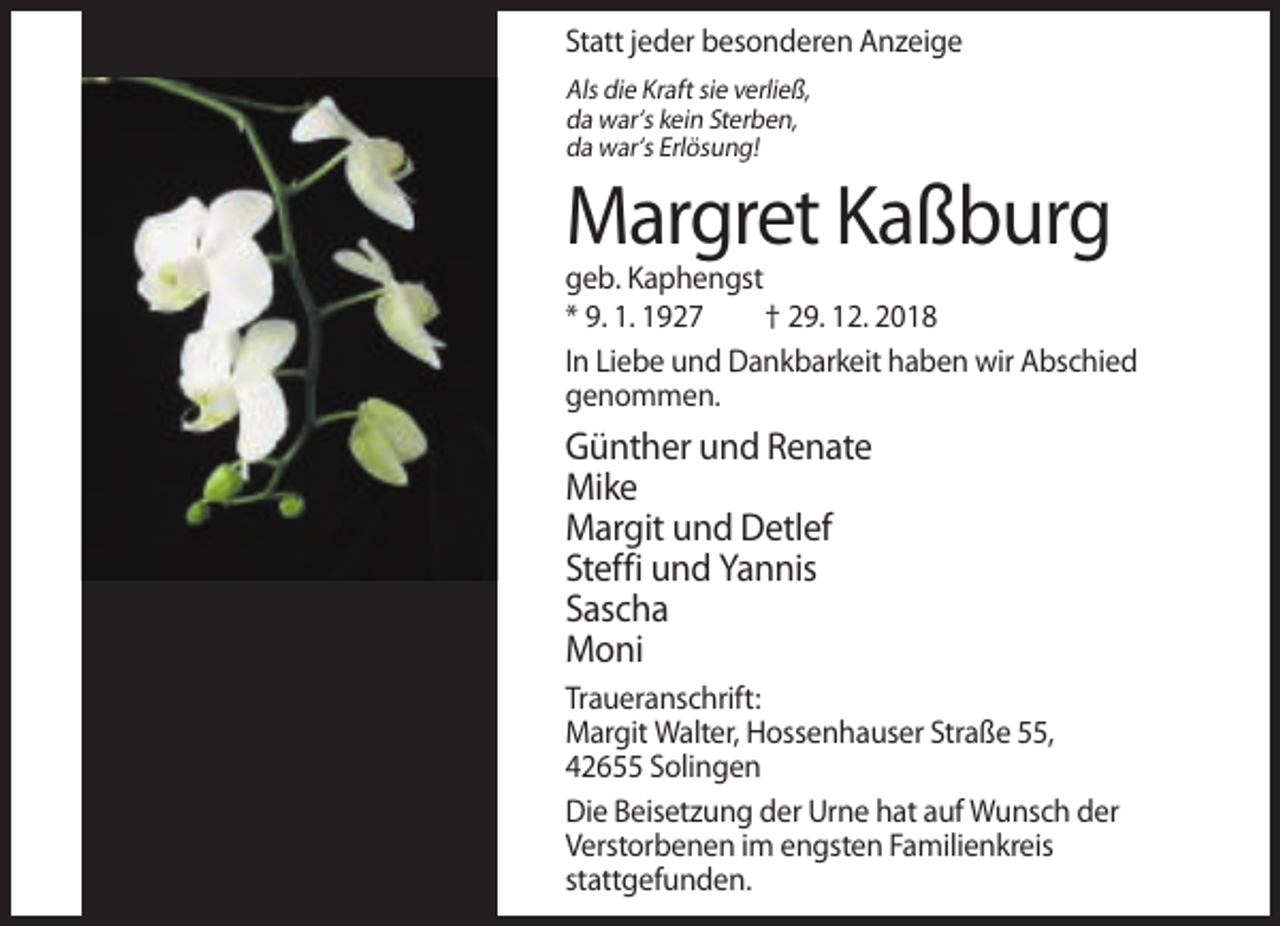 <p>Statt jeder besonderen Anzeige<br />Als die Kraft sie verließ,<br />da war‘s kein Sterben,<br />da war‘s Erlösung!</p><p>Margret Kaßburg<br />geb. Kaphengst<br />* 9. 1. 1927<br />† 29. 12. 2018<br />In Liebe und Dankbarkeit haben wir Abschied<br />genommen.</p><p>Günther und Renate<br />Mike<br />Margit und Detlef<br />Steffi und Yannis<br />Sascha<br />Moni<br />Traueranschrift:<br />Margit Walter, Hossenhauser Straße 55,<br />42655 Solingen<br />Die Beisetzung der Urne hat auf Wunsch der<br />Verstorbenen im engsten Familienkreis<br />stattgefunden.</p>