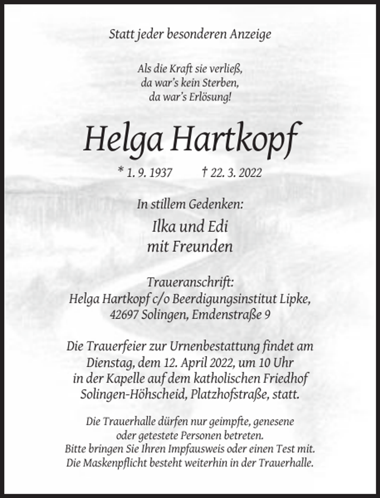 <p>Statt jeder besonderen Anzeige<br />Als die Kraft sie verließ,<br />da war’s kein Sterben,<br />da war’s Erlösung!</p><p>Helga Hartkopf<br />* 1. 9. 1937</p><p>† 22. 3. 2022</p><p>In stillem Gedenken:</p><p>Ilka und Edi<br />mit Freunden<br />Traueranschrift:<br />Helga Hartkopf c/o Beerdigungsinstitut Lipke,<br />42697 Solingen, Emdenstraße 9<br />Die Trauerfeier zur Urnenbestattung findet am<br />Dienstag, dem 12. April 2022, um 10 Uhr<br />in der Kapelle auf dem katholischen Friedhof<br />Solingen-Höhscheid, Platzhofstraße, statt.<br />Die Trauerhalle dürfen nur geimpfte, genesene<br />oder getestete Personen betreten.<br />Bitte bringen Sie Ihren Impfausweis oder einen Test mit.<br />Die Maskenpflicht besteht weiterhin in der Trauerhalle.</p>