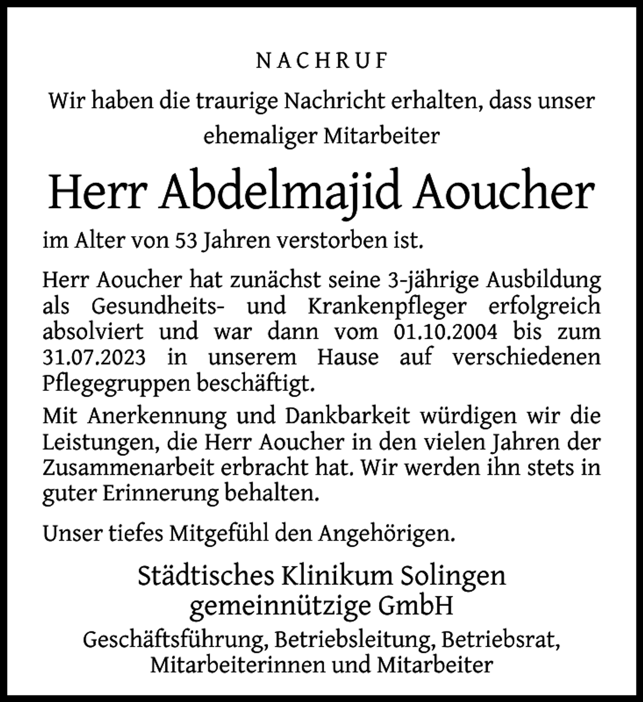 <p>NACHRUF<br />Wir haben die traurige Nachricht erhalten, dass unser<br />ehemaliger Mitarbeiter</p>
<p>Herr Abdelmajid Aoucher</p>
<p>im Alter von 53 Jahren verstorben ist.</p>
<p>Herr Aoucher hat zunächst seine 3-jährige Ausbildung<br />als Gesundheits- und Krankenpﬂeger erfolgreich<br />absolviert und war dann vom 01.10.2004 bis zum<br />31.07.2023 in unserem Hause auf verschiedenen<br />Pﬂegegruppen beschäftigt.<br />Mit Anerkennung und Dankbarkeit würdigen wir die<br />Leistungen, die Herr Aoucher in den vielen Jahren der<br />Zusammenarbeit erbracht hat. Wir werden ihn stets in<br />guter Erinnerung behalten.<br />Unser tiefes Mitgefühl den Angehörigen.</p>
<p>Städtisches Klinikum Solingen<br />gemeinnützige GmbH</p>
<p>Geschäftsführung, Betriebsleitung, Betriebsrat,<br />Mitarbeiterinnen und Mitarbeiter</p>