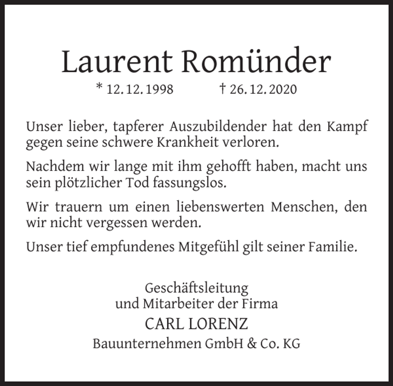 <p>Laurent Romünder<br />* 12. 12. 1998</p><p>† 26. 12. 2020</p><p>Unser lieber, tapferer Auszubildender hat den Kampf<br />gegen seine schwere Krankheit verloren.<br />Nachdem wir lange mit ihm gehofft haben, macht uns<br />sein plötzlicher Tod fassungslos.<br />Wir trauern um einen liebenswerten Menschen, den<br />wir nicht vergessen werden.<br />Unser tief empfundenes Mitgefühl gilt seiner Familie.<br />Geschäftsleitung<br />und Mitarbeiter der Firma</p><p>CARL LORENZ</p><p>Bauunternehmen GmbH &amp; Co. KG</p>