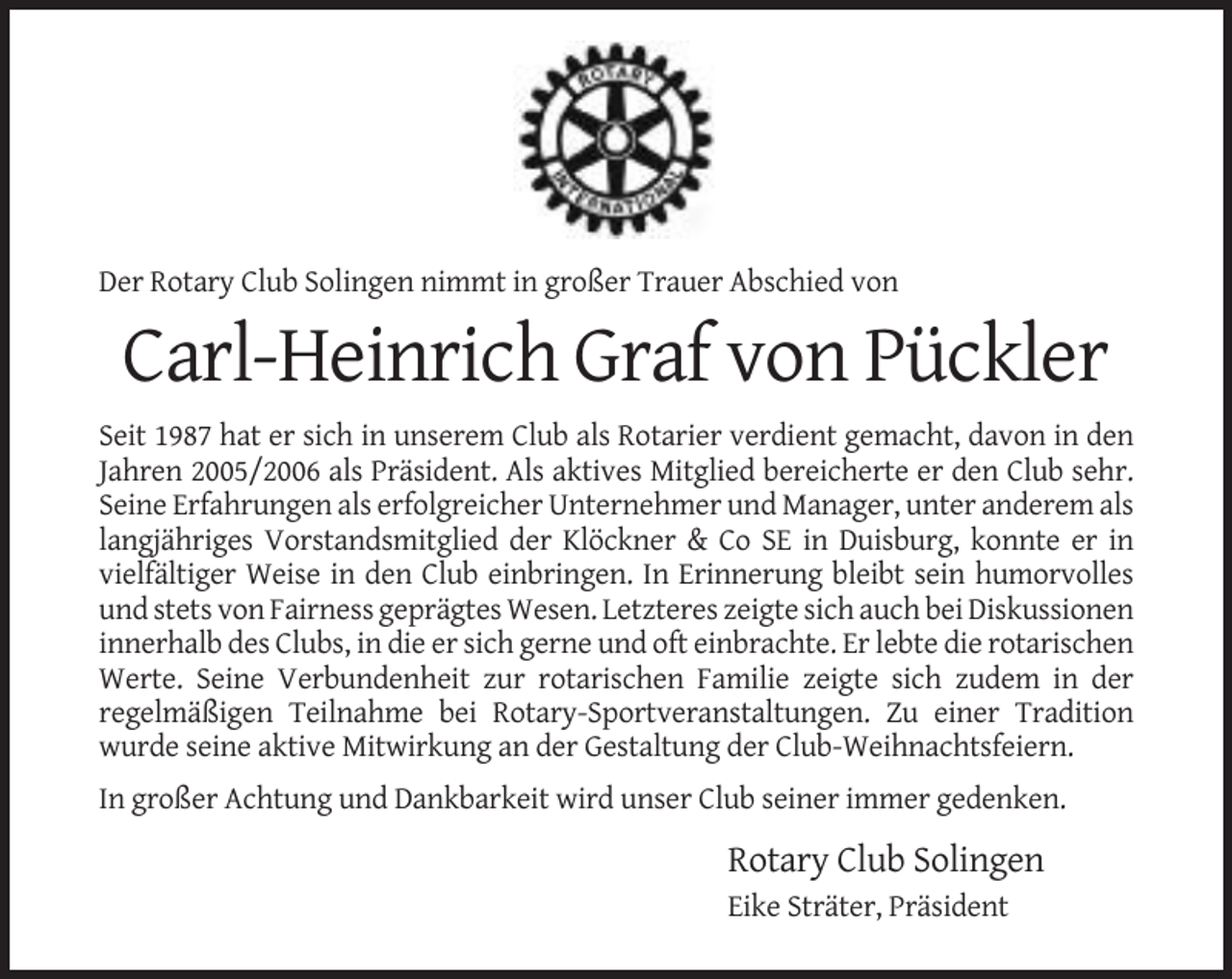 <p>Der Rotary Club Solingen nimmt in großer Trauer Abschied von</p><p>Carl-Heinrich Graf von Pückler<br />Seit 1987 hat er sich in unserem Club als Rotarier verdient gemacht, davon in den<br />Jahren 2005/2006 als Präsident. Als aktives Mitglied bereicherte er den Club sehr.<br />Seine Erfahrungen als erfolgreicher Unternehmer und Manager, unter anderem als<br />langjähriges Vorstandsmitglied der Klöckner &amp; Co SE in Duisburg, konnte er in<br />vielfältiger Weise in den Club einbringen. In Erinnerung bleibt sein humorvolles<br />und stets von Fairness geprägtes Wesen. Letzteres zeigte sich auch bei Diskussionen<br />innerhalb des Clubs, in die er sich gerne und oft einbrachte. Er lebte die rotarischen<br />Werte. Seine Verbundenheit zur rotarischen Familie zeigte sich zudem in der<br />regelmäßigen Teilnahme bei Rotary-Sportveranstaltungen. Zu einer Tradition<br />wurde seine aktive Mitwirkung an der Gestaltung der Club-Weihnachtsfeiern.<br />In großer Achtung und Dankbarkeit wird unser Club seiner immer gedenken.</p><p>Rotary Club Solingen<br />Eike Sträter, Präsident</p>
