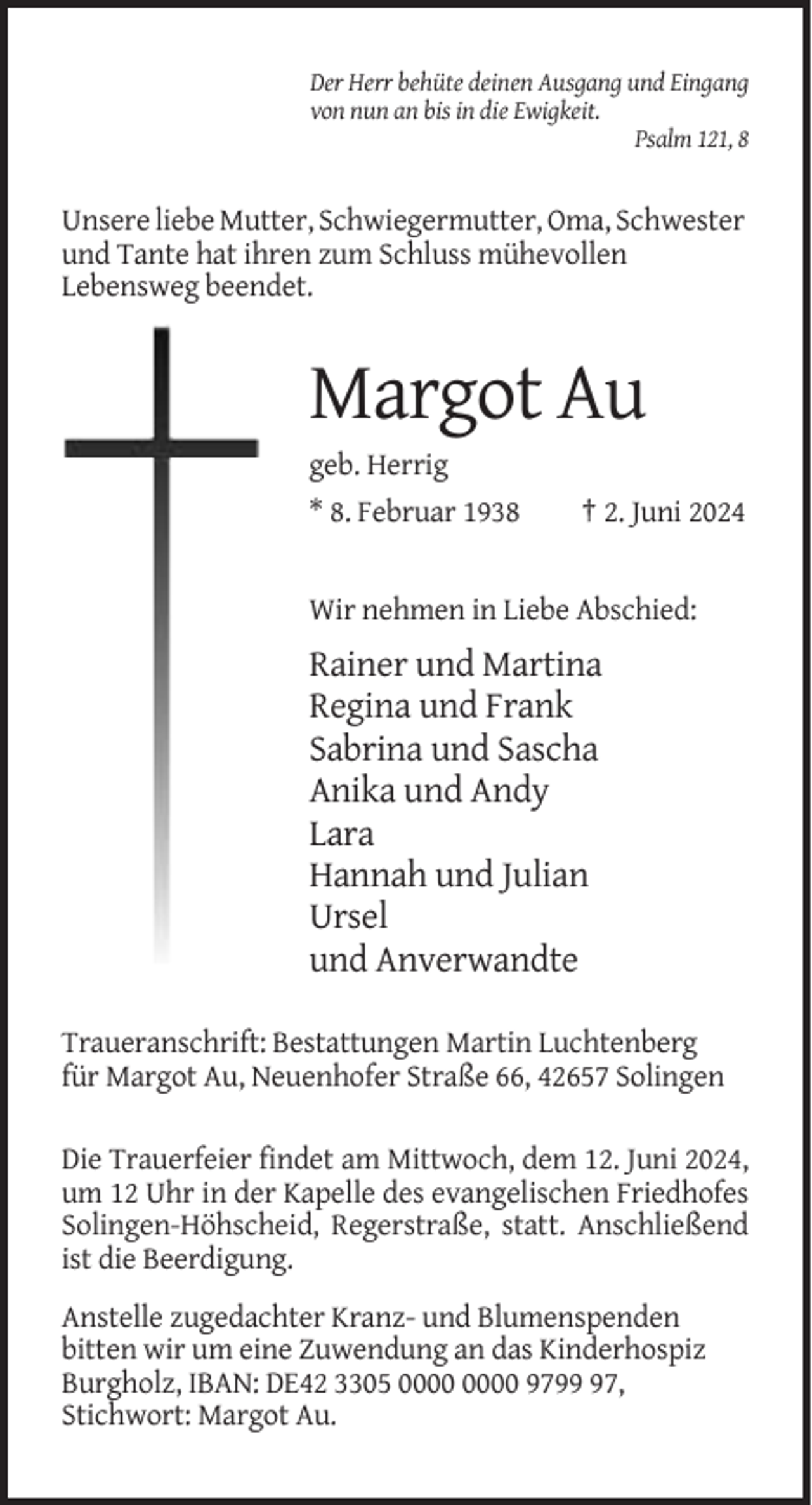 <p>Der Herr behüte deinen Ausgang und Eingang<br />von nun an bis in die Ewigkeit.<br />Psalm 121, 8</p><p>Unsere liebe Mutter, Schwiegermutter, Oma, Schwester<br />und Tante hat ihren zum Schluss mühevollen<br />Lebensweg beendet.</p><p>Margot Au<br />geb. Herrig<br />* 8. Februar 1938</p><p>† 2. Juni 2024</p><p>Wir nehmen in Liebe Abschied:</p><p>Rainer und Martina<br />Regina und Frank<br />Sabrina und Sascha<br />Anika und Andy<br />Lara<br />Hannah und Julian<br />Ursel<br />und Anverwandte<br />Traueranschrift: Bestattungen Martin Luchtenberg<br />für Margot Au, Neuenhofer Straße 66, 42657 Solingen<br />Die Trauerfeier findet am Mittwoch, dem 12. Juni 2024,<br />um 12 Uhr in der Kapelle des evangelischen Friedhofes<br />Solingen-Höhscheid, Regerstraße, statt. Anschließend<br />ist die Beerdigung.<br />Anstelle zugedachter Kranz- und Blumenspenden<br />bitten wir um eine Zuwendung an das Kinderhospiz<br />Burgholz, IBAN: DE42 3305 9797,<br />Stichwort: Margot Au.</p>