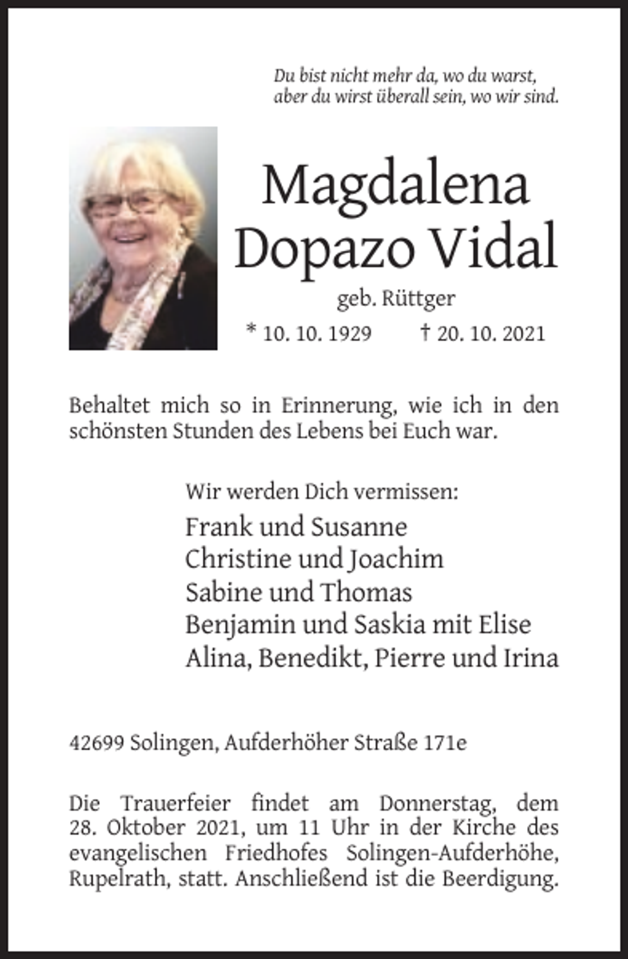 <p>Du bist nicht mehr da, wo du warst,<br />aber du wirst überall sein, wo wir sind.</p><p>Magdalena<br />Dopazo Vidal<br />geb. Rüttger<br />* 10. 10. 1929<br />† 20. 10. 2021</p><p>Behaltet mich so in Erinnerung, wie ich in den<br />schönsten Stunden des Lebens bei Euch war.<br />Wir werden Dich vermissen:</p><p>Frank und Susanne<br />Christine und Joachim<br />Sabine und Thomas<br />Benjamin und Saskia mit Elise<br />Alina, Benedikt, Pierre und Irina</p><p>42699 Solingen, Aufderhöher Straße 171e<br />Die Trauerfeier findet am Donnerstag, dem<br />28. Oktober 2021, um 11 Uhr in der Kirche des<br />evangelischen Friedhofes Solingen-Aufderhöhe,<br />Rupelrath, statt. Anschließend ist die Beerdigung.</p>