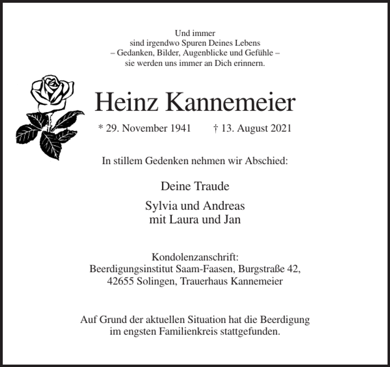 <p>Und immer<br />sind irgendwo Spuren Deines Lebens<br />– Gedanken, Bilder, Augenblicke und Gefühle –<br />sie werden uns immer an Dich erinnern.</p><p>Heinz Kannemeier<br />* 29. November 1941</p><p>† 13. August 2021</p><p>In stillem Gedenken nehmen wir Abschied:</p><p>Deine Traude<br />Sylvia und Andreas<br />mit Laura und Jan<br />Kondolenzanschrift:<br />Beerdigungsinstitut Saam-Faasen, Burgstraße 42,<br />42655 Solingen, Trauerhaus Kannemeier</p><p>Auf Grund der aktuellen Situation hat die Beerdigung<br />im engsten Familienkreis stattgefunden.</p>