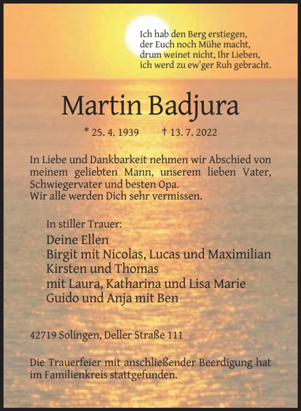 <p>Ich hab den Berg erstiegen,<br />der Euch noch Mühe macht,<br />drum weinet nicht, Ihr Lieben,<br />ich werd zu ew’ger Ruh gebracht.</p><p>Martin Badjura<br />* 25. 4. 1939</p><p>† 13. 7. 2022</p><p>In Liebe und Dankbarkeit nehmen wir Abschied von<br />meinem geliebten Mann, unserem lieben Vater,<br />Schwiegervater und besten Opa.<br />Wir alle werden Dich sehr vermissen.<br />In stiller Trauer:</p><p>Deine Ellen<br />Birgit mit Nicolas, Lucas und Maximilian<br />Kirsten und Thomas<br />mit Laura, Katharina und Lisa Marie<br />Guido und Anja mit Ben<br />42719 Solingen, Deller Straße 111<br />Die Trauerfeier mit anschließender Beerdigung hat<br />im Familienkreis stattgefunden.</p>
