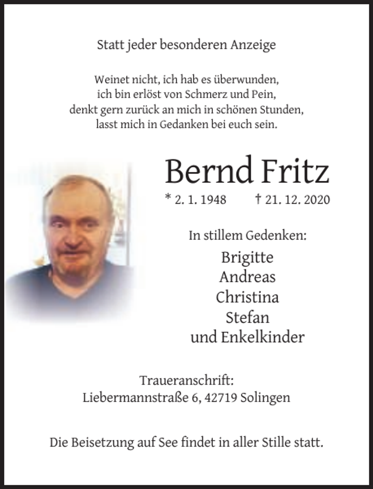 <p>Statt jeder besonderen Anzeige<br />Weinet nicht, ich hab es überwunden,<br />ich bin erlöst von Schmerz und Pein,<br />denkt gern zurück an mich in schönen Stunden,<br />lasst mich in Gedanken bei euch sein.</p><p>Bernd Fritz<br />* 2. 1. 1948</p><p>† 21. 12. 2020</p><p>In stillem Gedenken:</p><p>Brigitte<br />Andreas<br />Christina<br />Stefan<br />und Enkelkinder<br />Traueranschrift:<br />Liebermannstraße 6, 42719 Solingen</p><p>Die Beisetzung auf See findet in aller Stille statt.</p>