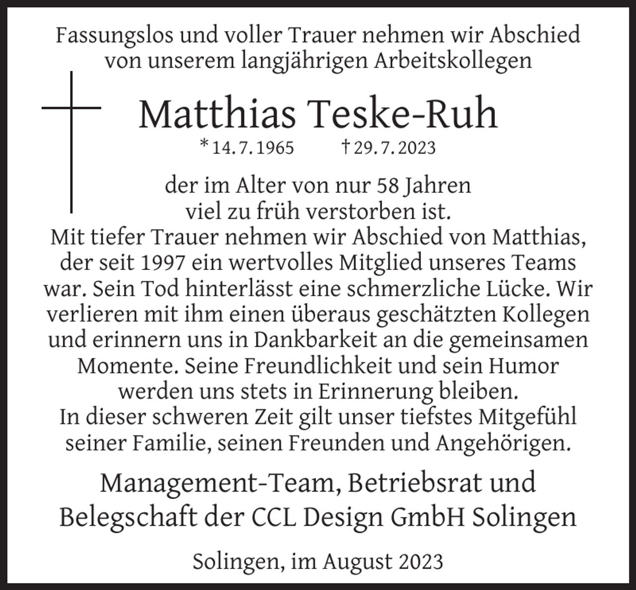 <p>Fassungslos und voller Trauer nehmen wir Abschied<br />von unserem langjährigen Arbeitskollegen</p><p>Matthias Teske-Ruh<br />* 14. 7. 1965</p><p>† 29. 7. 2023</p><p>der im Alter von nur 58 Jahren<br />viel zu früh verstorben ist.<br />Mit tiefer Trauer nehmen wir Abschied von Matthias,<br />der seit 1997 ein wertvolles Mitglied unseres Teams<br />war. Sein Tod hinterlässt eine schmerzliche Lücke. Wir<br />verlieren mit ihm einen überaus geschätzten Kollegen<br />und erinnern uns in Dankbarkeit an die gemeinsamen<br />Momente. Seine Freundlichkeit und sein Humor<br />werden uns stets in Erinnerung bleiben.<br />In dieser schweren Zeit gilt unser tiefstes Mitgefühl<br />seiner Familie, seinen Freunden und Angehörigen.</p><p>Management-Team, Betriebsrat und<br />Belegschaft der CCL Design GmbH Solingen<br />Solingen, im August 2023</p>