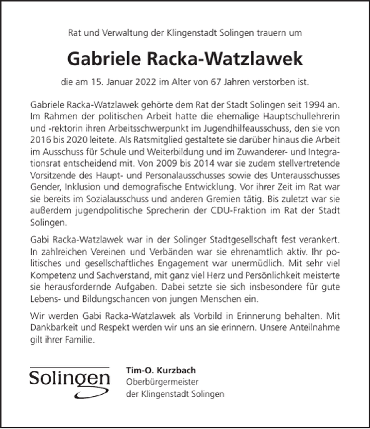 <p>Rat und Verwaltung der Klingenstadt Solingen trauern um</p><p>Gabriele Racka-Watzlawek<br />die am 15. Januar 2022 im Alter von 67 Jahren verstorben ist.<br />Gabriele Racka-Watzlawek gehörte dem Rat der Stadt Solingen seit 1994 an.<br />Im Rahmen der politischen Arbeit hatte die ehemalige Hauptschullehrerin<br />und -rektorin ihren Arbeitsschwerpunkt im Jugendhilfeausschuss, den sie von<br />2016 bis 2020 leitete. Als Ratsmitglied gestaltete sie darüber hinaus die Arbeit<br />im Ausschuss für Schule und Weiterbildung und im Zuwanderer- und Integrationsrat entscheidend mit. Von 2009 bis 2014 war sie zudem stellvertretende<br />Vorsitzende des Haupt- und Personalausschusses sowie des Unterausschusses<br />Gender, Inklusion und demograﬁsche Entwicklung. Vor ihrer Zeit im Rat war<br />sie bereits im Sozialausschuss und anderen Gremien tätig. Bis zuletzt war sie<br />außerdem jugendpolitische Sprecherin der CDU-Fraktion im Rat der Stadt<br />Solingen.<br />Gabi Racka-Watzlawek war in der Solinger Stadtgesellschaft fest verankert.<br />In zahlreichen Vereinen und Verbänden war sie ehrenamtlich aktiv. Ihr politisches und gesellschaftliches Engagement war unermüdlich. Mit sehr viel<br />Kompetenz und Sachverstand, mit ganz viel Herz und Persönlichkeit meisterte<br />sie herausfordernde Aufgaben. Dabei setzte sie sich insbesondere für gute<br />Lebens- und Bildungschancen von jungen Menschen ein.<br />Wir werden Gabi Racka-Watzlawek als Vorbild in Erinnerung behalten. Mit<br />Dankbarkeit und Respekt werden wir uns an sie erinnern. Unsere Anteilnahme<br />gilt ihrer Familie.<br />Tim-O. Kurzbach<br />Oberbürgermeister<br />der Klingenstadt Solingen</p>