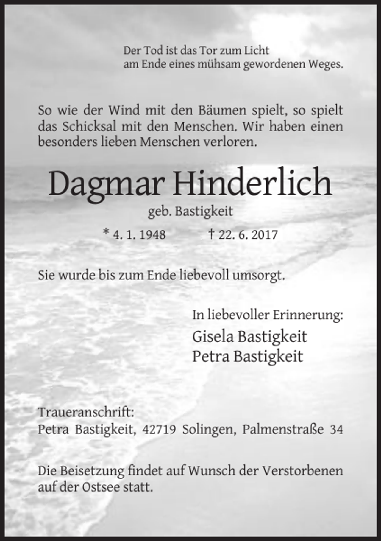 <p>Der Tod ist das Tor zum Licht<br />am Ende eines mühsam gewordenen Weges.</p><p>So wie der Wind mit den Bäumen spielt, so spielt<br />das Schicksal mit den Menschen. Wir haben einen<br />besonders lieben Menschen verloren.</p><p>Dagmar Hinderlich<br />geb. Bastigkeit<br />* 4. 1. 1948</p><p>† 22. 6. 2017</p><p>Sie wurde bis zum Ende liebevoll umsorgt.<br />In liebevoller Erinnerung:</p><p>Gisela Bastigkeit<br />Petra Bastigkeit</p><p>Traueranschrift:<br />Petra Bastigkeit, 42719 Solingen, Palmenstraße 34<br />Die Beisetzung findet auf Wunsch der Verstorbenen<br />auf der Ostsee statt.</p>