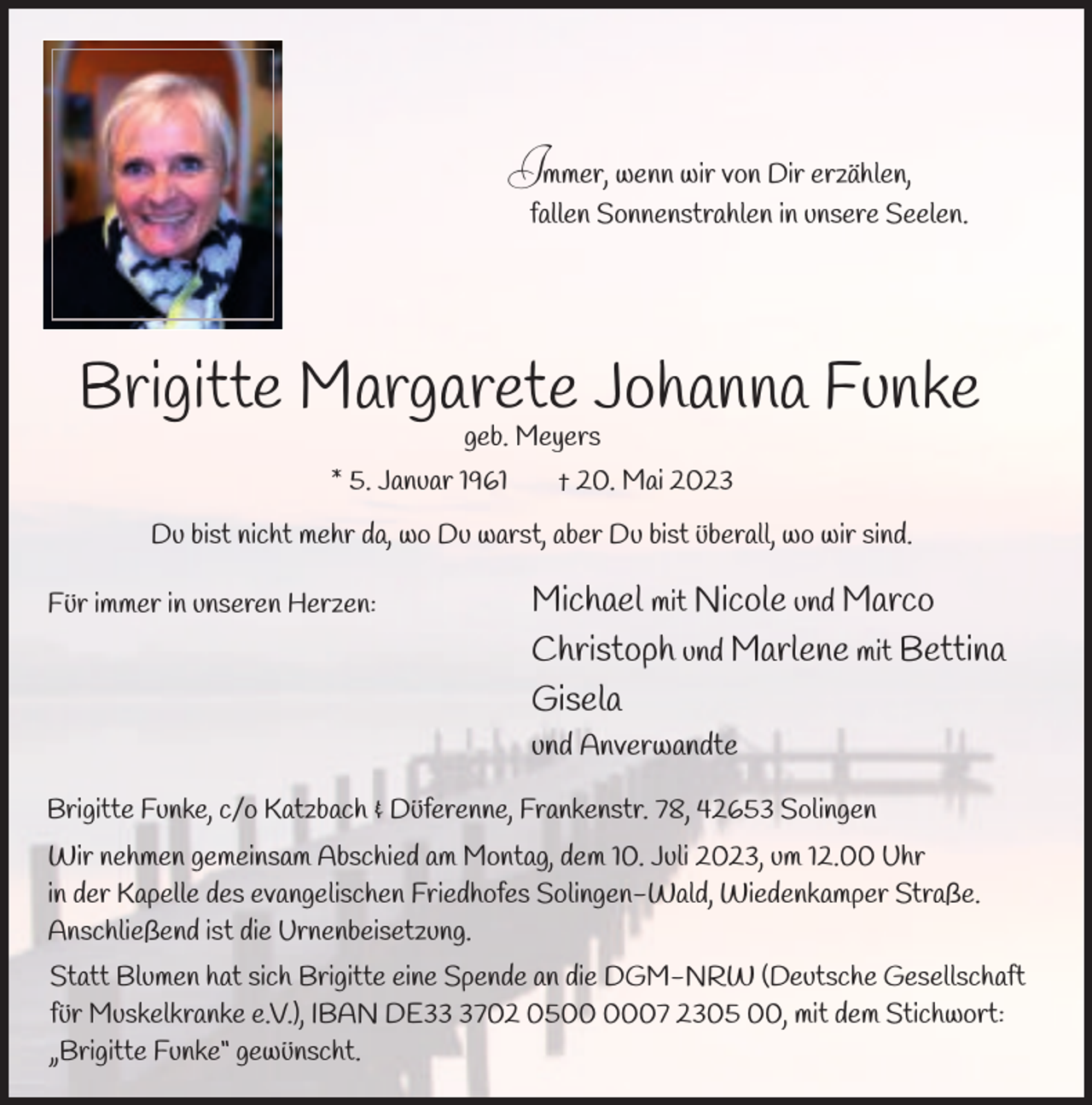 <p>Immer, wenn wir von Dir erzählen,<br />fallen Sonnenstrahlen in unsere Seelen.</p><p>Brigitte Margarete Johanna Funke<br />geb. Meyers</p><p>* 5. Januar 1961</p><p>† 20. Mai 2023</p><p>Du bist nicht mehr da, wo Du warst, aber Du bist überall, wo wir sind.<br />Für immer in unseren Herzen:</p><p>Michael mit Nicole und Marco<br />Christoph und Marlene mit Bettina<br />Gisela<br />und Anverwandte</p><p>Brigitte Funke, c/o Katzbach &amp; Düferenne, Frankenstr. 78, 42653 Solingen<br />Wir nehmen gemeinsam Abschied am Montag, dem 10. Juli 2023, um 12.00 Uhr<br />in der Kapelle des evangelischen Friedhofes Solingen-Wald, Wiedenkamper Straße.<br />Anschließend ist die Urnenbeisetzung.<br />Statt Blumen hat sich Brigitte eine Spende an die DGM-NRW (Deutsche Gesellschaft<br />für Muskelkranke e.V.), IBAN DE3702 0507 2305 00, mit dem Stichwort:<br />„Brigitte Funke“ gewünscht.</p>
