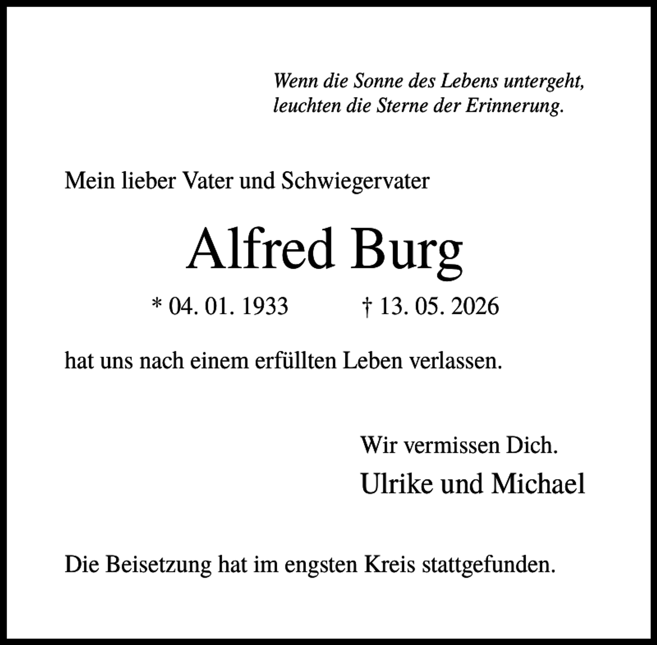 <p>Wenn die Sonne des Lebens untergeht,<br />leuchten die Sterne der Erinnerung.</p><p>Mein lieber Vater und Schwiegervater</p><p>Alfred Burg<br />* 04. 01. 1933</p><p>† 13. 05. 2026</p><p>hat uns nach einem erfüllten Leben verlassen.<br />Wir vermissen Dich.</p><p>Ulrike und Michael<br />Die Beisetzung hat im engsten Kreis stattgefunden.</p>