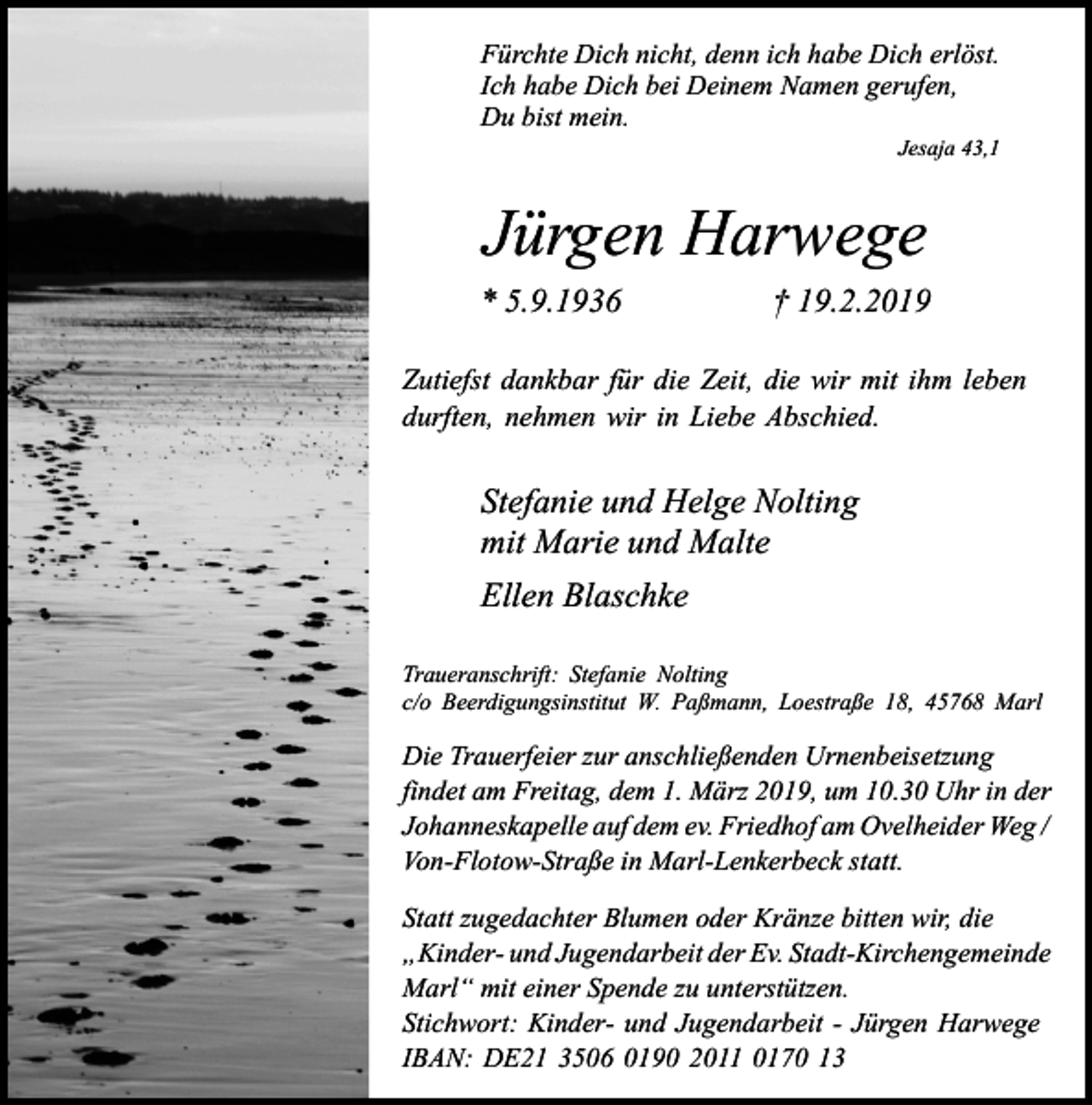 <p>Fürchte Dich nicht, denn ich habe Dich erlöst.<br />Ich habe Dich bei Deinem Namen gerufen,<br />Du bist mein.<br />Jesaja 43,1</p><p>Jürgen Harwege<br />* 5.9.1936</p><p>† 19.2.2019</p><p>Zutiefst dankbar für die Zeit, die wir mit ihm leben<br />durften, nehmen wir in Liebe Abschied.</p><p>Stefanie und Helge Nolting<br />mit Marie und Malte<br />Ellen Blaschke<br />Traueranschrift: Stefanie Nolting<br />c/o Beerdigungsinstitut W. Paßmann, Loestraße 18, 45768 Marl</p><p>Die Trauerfeier zur anschließenden Urnenbeisetzung<br />findet am Freitag, dem 1. März 2019, um 10.30 Uhr in der<br />Johanneskapelle auf dem ev. Friedhof am Ovelheider Weg /<br />Von-Flotow-Straße in Marl-Lenkerbeck statt.<br />Statt zugedachter Blumen oder Kränze bitten wir, die<br />„Kinder- und Jugendarbeit der Ev. Stadt-Kirchengemeinde<br />Marl“ mit einer Spende zu unterstützen.<br />Stichwort: Kinder- und Jugendarbeit - Jürgen Harwege<br />IBAN: DE21 3506 0190 2011 0170 13</p>