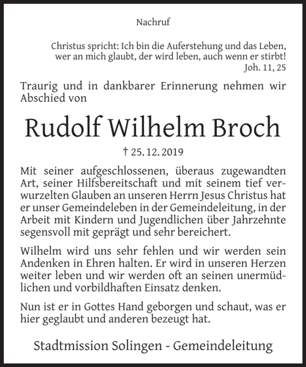 <p>Nachruf<br />Christus spricht: Ich bin die Auferstehung und das Leben,<br />wer an mich glaubt, der wird leben, auch wenn er stirbt!<br />Joh. 11, 25</p><p>Traurig und in dankbarer Erinnerung nehmen wir<br />Abschied von</p><p>Rudolf Wilhelm Broch<br />† 25. 12. 2019</p><p>Mit seiner aufgeschlossenen, überaus zugewandten<br />Art, seiner Hilfsbereitschaft und mit seinem tief verwurzelten Glauben an unseren Herrn Jesus Christus hat<br />er unser Gemeindeleben in der Gemeindeleitung, in der<br />Arbeit mit Kindern und Jugendlichen über Jahrzehnte<br />segensvoll mit geprägt und sehr bereichert.<br />Wilhelm wird uns sehr fehlen und wir werden sein<br />Andenken in Ehren halten. Er wird in unseren Herzen<br />weiter leben und wir werden oft an seinen unermüdlichen und vorbildhaften Einsatz denken.<br />Nun ist er in Gottes Hand geborgen und schaut, was er<br />hier geglaubt und anderen bezeugt hat.</p><p>Stadtmission Solingen - Gemeindeleitung</p>