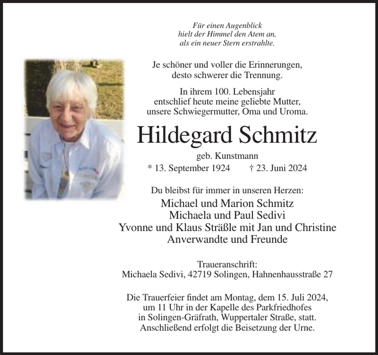 <p>Für einen Augenblick<br />hielt der Himmel den Atem an,<br />als ein neuer Stern erstrahlte.</p><p>Je schöner und voller die Erinnerungen,<br />desto schwerer die Trennung.<br />In ihrem 100. Lebensjahr<br />entschlief heute meine geliebte Mutter,<br />unsere Schwiegermutter, Oma und Uroma.</p><p>Hildegard Schmitz<br />geb. Kunstmann<br />* 13. September 1924<br />† 23. Juni 2024<br />Du bleibst für immer in unseren Herzen:</p><p>Michael und Marion Schmitz<br />Michaela und Paul Sedivi<br />Yvonne und Klaus Sträßle mit Jan und Christine<br />Anverwandte und Freunde<br />Traueranschrift:<br />Michaela Sedivi, 42719 Solingen, Hahnenhausstraße 27<br />Die Trauerfeier findet am Montag, dem 15. Juli 2024,<br />um 11 Uhr in der Kapelle des Parkfriedhofes<br />in Solingen-Gräfrath, Wuppertaler Straße, statt.<br />Anschließend erfolgt die Beisetzung der Urne.</p>