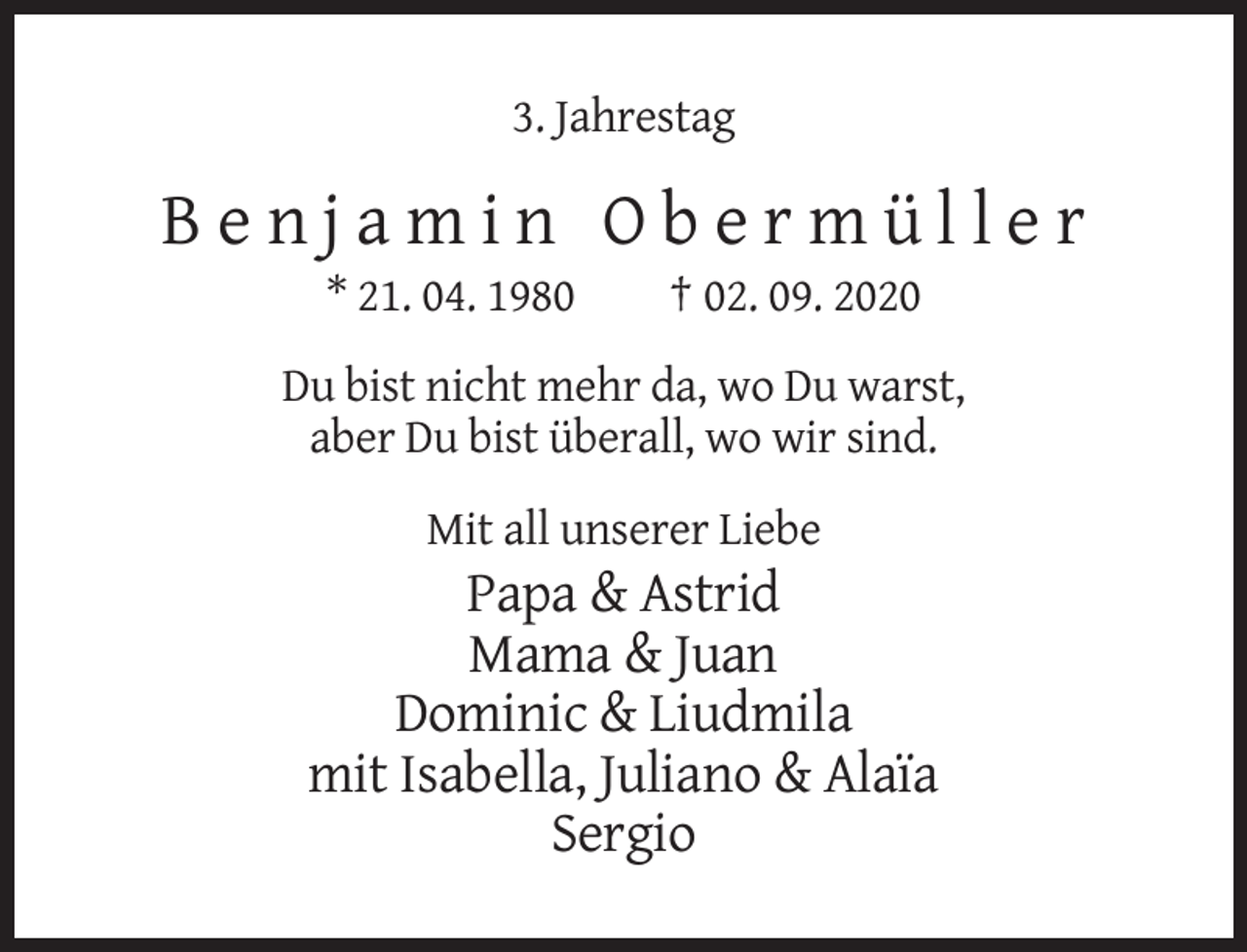 <p>3. Jahrestag</p><p>Benjamin Obermüller<br />* 21. 04. 1980</p><p>† 02. 09. 2020</p><p>Du bist nicht mehr da, wo Du warst,<br />aber Du bist überall, wo wir sind.<br />Mit all unserer Liebe</p><p>Papa &amp; Astrid<br />Mama &amp; Juan<br />Dominic &amp; Liudmila<br />mit Isabella, Juliano &amp; Alaïa<br />Sergio</p>