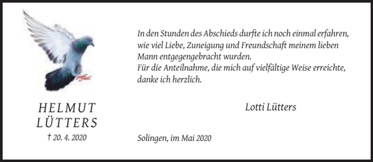 <p>In den Stunden des Abschieds durfte ich noch einmal erfahren,<br />wie viel Liebe, Zuneigung und Freundschaft meinem lieben<br />Mann entgegengebracht wurden.<br />Für die Anteilnahme, die mich auf vielfältige Weise erreichte,<br />danke ich herzlich.</p><p>Lotti Lütters</p><p>HE L MU T<br />LÜT TERS<br />† 20. 4. 2020</p><p>Solingen, im Mai 2020</p>