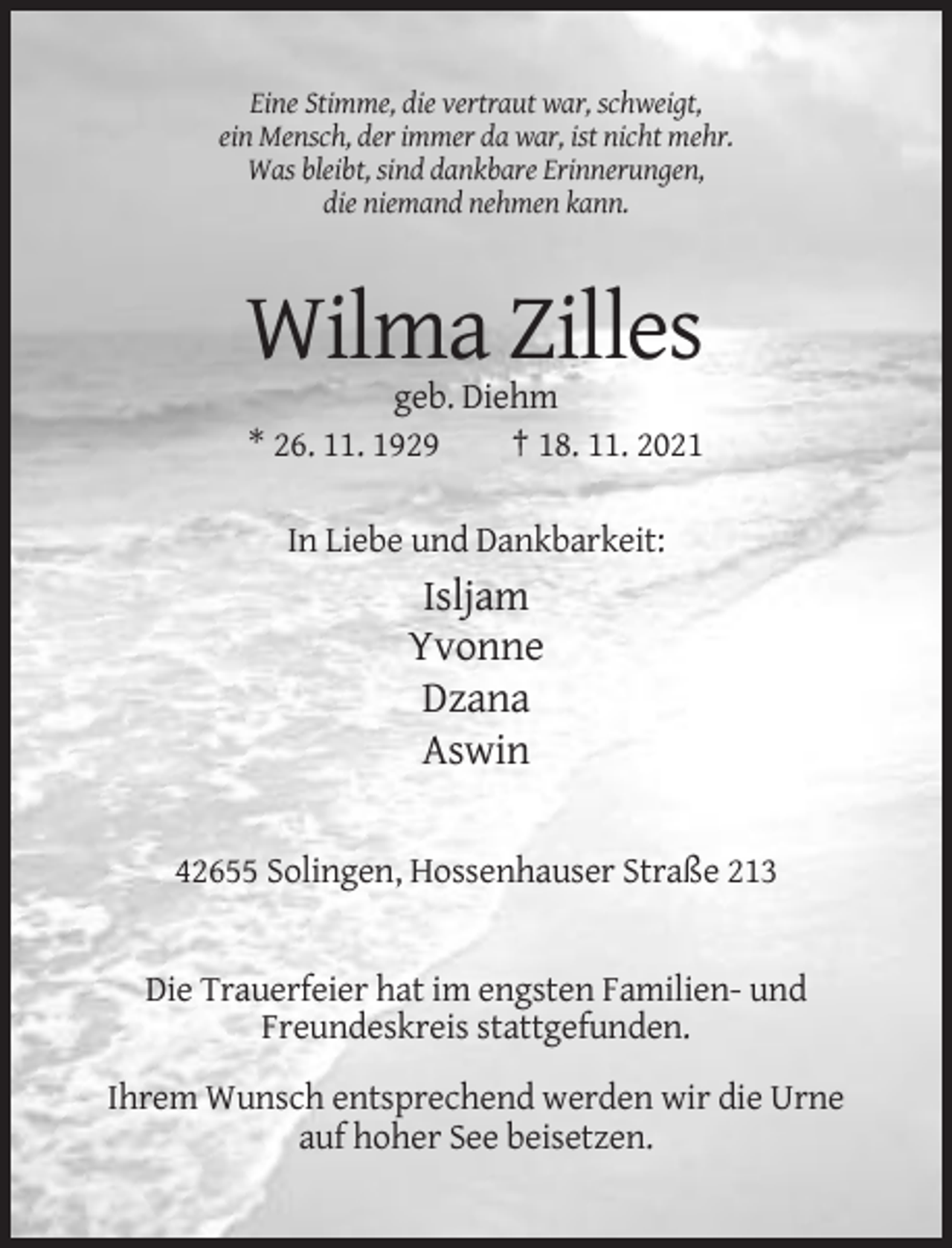 <p>Eine Stimme, die vertraut war, schweigt,<br />ein Mensch, der immer da war, ist nicht mehr.<br />Was bleibt, sind dankbare Erinnerungen,<br />die niemand nehmen kann.</p><p>Wilma Zilles<br />geb. Diehm<br />* 26. 11. 1929<br />† 18. 11. 2021<br />In Liebe und Dankbarkeit:</p><p>Isljam<br />Yvonne<br />Dzana<br />Aswin<br />42655 Solingen, Hossenhauser Straße 213</p><p>Die Trauerfeier hat im engsten Familien- und<br />Freundeskreis stattgefunden.<br />Ihrem Wunsch entsprechend werden wir die Urne<br />auf hoher See beisetzen.</p>