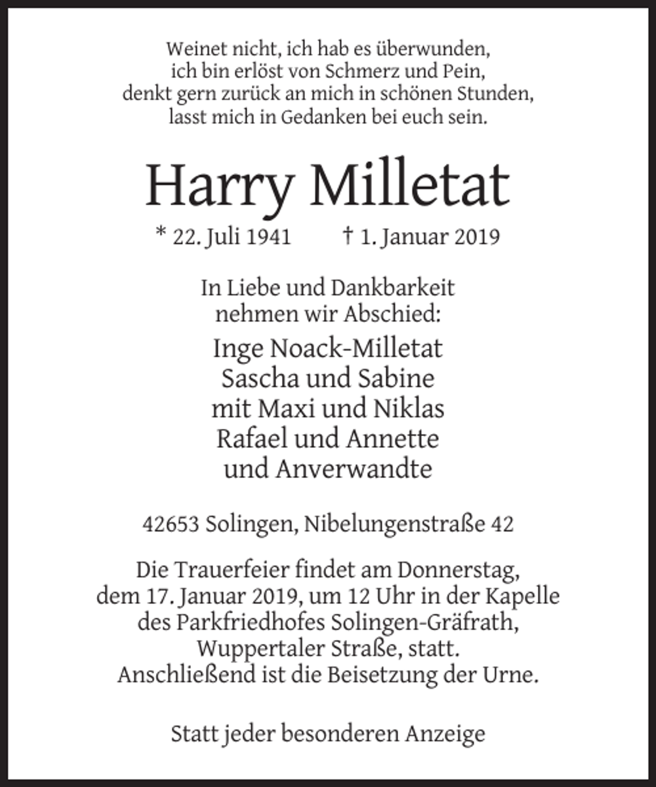 <p>Weinet nicht, ich hab es überwunden,<br />ich bin erlöst von Schmerz und Pein,<br />denkt gern zurück an mich in schönen Stunden,<br />lasst mich in Gedanken bei euch sein.</p><p>Harry Milletat<br />* 22. Juli 1941</p><p>† 1. Januar 2019</p><p>In Liebe und Dankbarkeit<br />nehmen wir Abschied:</p><p>Inge Noack-Milletat<br />Sascha und Sabine<br />mit Maxi und Niklas<br />Rafael und Annette<br />und Anverwandte<br />42653 Solingen, Nibelungenstraße 42<br />Die Trauerfeier findet am Donnerstag,<br />dem 17. Januar 2019, um 12 Uhr in der Kapelle<br />des Parkfriedhofes Solingen-Gräfrath,<br />Wuppertaler Straße, statt.<br />Anschließend ist die Beisetzung der Urne.<br />Statt jeder besonderen Anzeige</p>