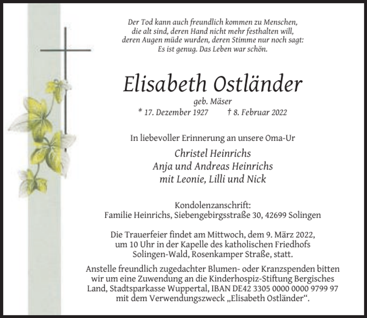 <p>Der Tod kann auch freundlich kommen zu Menschen,<br />die alt sind, deren Hand nicht mehr festhalten will,<br />deren Augen müde wurden, deren Stimme nur noch sagt:<br />Es ist genug. Das Leben war schön.</p><p>Elisabeth Ostländer<br />geb. Mäser<br />* 17. Dezember 1927<br />† 8. Februar 2022</p><p>In liebevoller Erinnerung an unsere Oma-Ur</p><p>Christel Heinrichs<br />Anja und Andreas Heinrichs<br />mit Leonie, Lilli und Nick<br />Kondolenzanschrift:<br />Familie Heinrichs, Siebengebirgsstraße 30, 42699 Solingen<br />Die Trauerfeier findet am Mittwoch, dem 9. März 2022,<br />um 10 Uhr in der Kapelle des katholischen Friedhofs<br />Solingen-Wald, Rosenkamper Straße, statt.<br />Anstelle freundlich zugedachter Blumen- oder Kranzspenden bitten<br />wir um eine Zuwendung an die Kinderhospiz-Stiftung Bergisches<br />Land, Stadtsparkasse Wuppertal, IBAN DE42 3305 9797<br />mit dem Verwendungszweck „Elisabeth Ostländer“.</p>