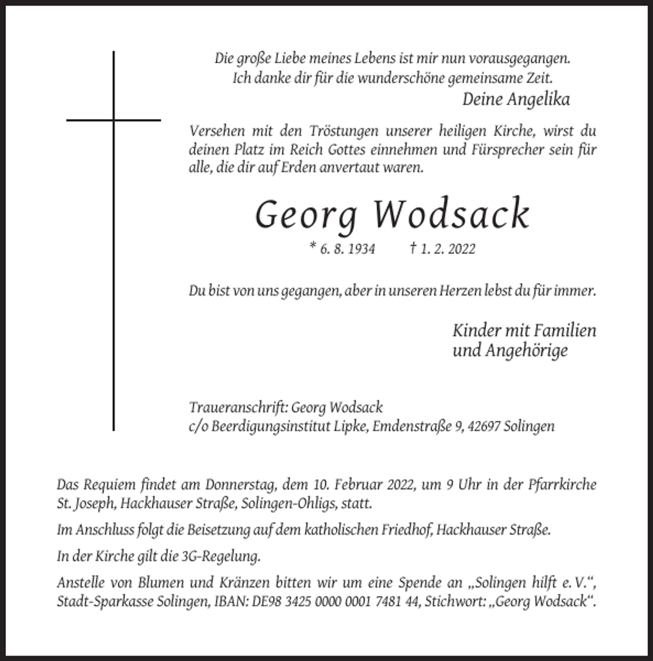 <p>Die große Liebe meines Lebens ist mir nun vorausgegangen.<br />Ich danke dir für die wunderschöne gemeinsame Zeit.</p><p>Deine Angelika<br />Versehen mit den Tröstungen unserer heiligen Kirche, wirst du<br />deinen Platz im Reich Gottes einnehmen und Fürsprecher sein für<br />alle, die dir auf Erden anvertaut waren.</p><p>Georg Wodsack<br />* 6. 8. 1934</p><p>† 1. 2. 2022</p><p>Du bist von uns gegangen, aber in unseren Herzen lebst du für immer.</p><p>Kinder mit Familien<br />und Angehörige</p><p>Traueranschrift: Georg Wodsack<br />c/o Beerdigungsinstitut Lipke, Emdenstraße 9, 42697 Solingen</p><p>Das Requiem findet am Donnerstag, dem 10. Februar 2022, um 9 Uhr in der Pfarrkirche<br />St. Joseph, Hackhauser Straße, Solingen-Ohligs, statt.<br />Im Anschluss folgt die Beisetzung auf dem katholischen Friedhof, Hackhauser Straße.<br />In der Kirche gilt die 3G-Regelung.<br />Anstelle von Blumen und Kränzen bitten wir um eine Spende an „Solingen hilft e. V.“,<br />Stadt-Sparkasse Solingen, IBAN: DE98 3425 01 7481 44, Stichwort: „Georg Wodsack“.</p>